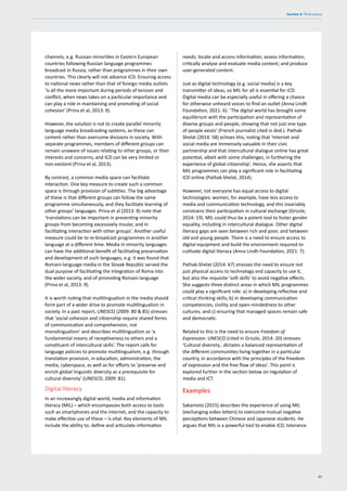 67
Section 4: Think pieces
channels, e.g. Russian minorities in Eastern European
countries following Russian language programmes
broadcast in Russia, rather than programmes in their own
countries. This clearly will not advance ICD. Ensuring access
to national news rather than that of foreign media outlets
‘is all the more important during periods of tension and
conflict, when news takes on a particular importance and
can play a role in maintaining and promoting of social
cohesion’ (Prina et al, 2013: 9).
However, the solution is not to create parallel minority
language media broadcasting systems, as these can
cement rather than overcome divisions in society. With
separate programmes, members of different groups can
remain unaware of issues relating to other groups, or their
interests and concerns, and ICD can be very limited or
non-existent (Prina et al, 2013).
By contrast, a common media space can facilitate
interaction. One key measure to create such a common
space is through provision of subtitles. The big advantage
of these is that different groups can follow the same
programme simultaneously, and they facilitate learning of
other groups’ languages. Prina et al (2013: 8) note that
‘translations can be important in preventing minority
groups from becoming excessively insular, and in
facilitating interaction with other groups’. Another useful
measure could be to re-broadcast programmes in another
language at a different time. Media in minority languages
can have the additional benefit of facilitating preservation
and development of such languages, e.g. it was found that
Romani-language media in the Slovak Republic served the
dual purpose of facilitating the integration of Roma into
the wider society, and of promoting Romani language
(Prina et al, 2013: 9).
It is worth noting that multilingualism in the media should
form part of a wider drive to promote multilingualism in
society. In a past report, UNESCO (2009: 80 & 85) stresses
that ‘social cohesion and citizenship require shared forms
of communication and comprehension, not
monolingualism’ and describes multilingualism as ‘a
fundamental means of receptiveness to others and a
constituent of intercultural skills’. The report calls for
language policies to promote multilingualism, e.g. through
translation provision, in education, administration, the
media, cyberspace, as well as for efforts to ‘preserve and
enrich global linguistic diversity as a prerequisite for
cultural diversity’ (UNESCO, 2009: 81).
Digital literacy
In an increasingly digital world, media and information
literacy (MIL) – which encompasses both access to tools
such as smartphones and the internet, and the capacity to
make effective use of these – is vital. Key elements of MIL
include the ability to: define and articulate information
needs; locate and access information; assess information;
critically analyse and evaluate media content; and produce
user-generated content.
Just as digital technology (e.g. social media) is a key
transmitter of ideas, so MIL for all is essential for ICD.
Digital media can be especially useful in offering a chance
for otherwise unheard voices to find an outlet (Anna Lindh
Foundation, 2021: 6). ‘The digital world has brought some
equilibrium with the participation and representation of
diverse groups and people, showing that not just one type
of people exists’ (French journalist cited in ibid.). Pathak-
Shelat (2014: 58) echoes this, noting that ‘Internet and
social media are immensely valuable in their civic
partnership and that intercultural dialogue online has great
potential, albeit with some challenges, in furthering the
experience of global citizenship’. Hence, she asserts that
MIL programmes can play a significant role in facilitating
ICD online (Pathak-Shelat, 2014).
However, not everyone has equal access to digital
technologies: women, for example, have less access to
media and communication technology, and this invariably
constrains their participation in cultural exchange (Grizzle,
2014: 19). MIL could thus be a potent tool to foster gender
equality, including in intercultural dialogue. Other digital
literacy gaps are seen between rich and poor, and between
old and young people. There is a need to ensure access to
digital equipment and build the environment required to
cultivate digital literacy (Anna Lindh Foundation, 2021: 7).
Pathak-Shelat (2014: 67) stresses the need to ensure not
just physical access to technology and capacity to use it,
but also the requisite ‘soft skills’ to avoid negative effects.
She suggests three distinct areas in which MIL programmes
could play a significant role: a) in developing reflective and
critical thinking skills; b) in developing communication
competencies, civility and open-mindedness to other
cultures; and c) ensuring that managed spaces remain safe
and democratic.
Related to this is the need to ensure Freedom of
Expression. UNESCO (cited in Grizzle, 2014: 20) stresses:
‘Cultural diversity…dictates a balanced representation of
the different communities living together in a particular
country, in accordance with the principles of the freedom
of expression and the free flow of ideas’. This point is
explored further in the section below on regulation of
media and ICT.
Examples
Sakamoto (2015) describes the experience of using MIL
(exchanging video letters) to overcome mutual negative
perceptions between Chinese and Japanese students. He
argues that MIL is a powerful tool to enable ICD, tolerance
 