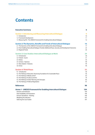 We Need to Talk: Measuring intercultural dialogue for peace and inclusion
5
Contents
Executive Summary 6
Section 1: Introducing and Measuring Intercultural Dialogue 9
1.1 Introduction 10
1.2 Framework Development 11
1.3 Measuring ICD - The UNESCO Framework for Enabling Intercultural Dialogue 12
Section 2: The Dynamics, Benefits and Trends of Intercultural Dialogue 16
2.1 The Dynamics of the UNESCO Framework for Enabling Intercultural Dialogue 17
2.2 How Enabling Intercultural Dialogue Provides Additional Peace, Security and Development Outcomes 22
2.3 Regional Trends 26
Section 3: Case Studies: Intercultural Dialogue at Work 29
3.1 Introduction 30
3.2 Finland - Suomi 31
3.3 Ghana 35
3.4 Jamaica - Xaymaca 40
3.5 New Zealand - Aotearoa 44
3.6 Oman 49
Section 4: Think Pieces 55
4.1 Introduction 56
4.2 The Pathway of Education: Nurturing Foundations for Sustainable Peace 56
4.3 The Pathway of Media and ICT 63
4.4 The Pathway of Culture and Arts 74
4.5 The Pathway of Urban Planning and Citiscapes 85
4.6 The Pathway of Political Negotiation 91
References 98
Annex 1 - UNESCO Framework for Enabling Intercultural Dialogue 104
Domains and Indicators 104
Data Availability and Imputation 106
Domain Calculations - Banding 106
Weighting the Indicators 107
Selecting the Case Studies 107
Contents
 