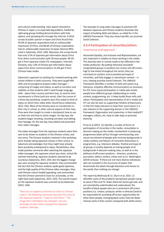We Need to Talk: Measuring intercultural dialogue for peace and inclusion
68
and cultural understanding. Hate speech directed at
Chinese in Japan is an especially big problem, fuelled by
right-wing groups holding demonstrations with hate
speech, and spreading this through the internet. A 2014
survey of public opinion in Japan and China found that
93.0% of Japanese respondents had an unfavourable
impression of China, and 86.8% of Chinese respondents
had an unfavourable impression of Japan (Genron NPO,
cited in Sakamoto, 2015: 240). Moreover, the survey found
that only 3.5% of Japanese got information about China
from direct communication with Chinese people: 96.5%
got it from Japanese media (TV, newspapers, internet).
Similarly, only 1.0% of Chinese got information about
Japan from direct communications: 91.4% got it from
Chinese news media.
Sakamoto’s approach to tackling this involved working with
school children in both countries. They were taught MIL
skills and encouraged to prepare video messages –
comprising of images and videos, as well as narration and
subtitles so that students didn’t need foreign language
skills - about their country and their lives, to send to their
counterparts in China (and vice versa). Over the course of
a three-day workshop, students were first asked to think of
topics on which their video letter should focus (Sakamoto,
2015: 242). Most of the themes were an introduction to
their city or school, or other cultural aspects of their lives.
They were then taught to create a storyboard, how to use
an iPad mini and how to shoot images. On day two, the
students began shooting, recording narration and editing
their footage. On the last day, they edited and presented
their video messages.
The video messages from the Japanese students were then
sent to be shown to students in the Chinese school, and
vice versa. The Chinese students involved in the workshop
were already taking Japanese classes in their school, so
Sakamoto acknowledges that they might have already
been positively predisposed to Japan. Nonetheless, they
made positive comments after watching the Japanese
video messages: the Japanese school was clean, school life
seemed interesting, Japanese students seemed to be
courteous (Sakamoto, 2015: 243). But the biggest change
was seen among the Japanese students: they commended
the fact that the Chinese students spoke good Japanese,
and the high quality of the Chinese video messages; they
said Chinese culture looked appealing; and commented
that the Chinese seemed to have fun at karaoke, or the
night food stalls (Sakamoto, 2015: 243). The overall impact
on the Japanese students was summed up by Sakamoto
(2015: 244):
There are no negative comments on China or Chinese
culture. The following comments represent the voice of
the Japanese students, “I want to visit China”, “The
image that I had before has changed”. Just one
exchange of video letters changed the Japanese
students’ attitudes.
The example of using video messages to promote ICD
between Japanese and Chinese students illustrates the
impact of building Skills and Values, as called for in the
UNESCO framework. They also show how MIL can promote
Social Cohesion.
4.3.4 Participation of minorities/others
Importance and approach
Horizontal Equality, and Inclusion and Representation, are
also important in relation to those working in the media.
The diversity seen in society needs to be reflected in the
media profession. By putting otherwise excluded/
marginalised groups in positions (on-screen and off-screen,
high to low levels) throughout the sector, they can
contribute to content, ensure positive portrayal of
minorities, and fully engage in mainstream content – in
turn, helping promote Social Cohesion. The UNESCO
framework identifies a number of skills and values (e.g.
tolerance, empathy, effective communication) as necessary
for ICD. Since equal participation in media jobs entails
people from different groups collaborating on media
content, programming, etc. it helps builds those skills and
values. Participation and representation of all in media and
ICT can also be seen as supporting Freedom of Expression,
in that this helps everyone to have their voice heard. It is
also relevant to the supporting domain in the UNESCO
framework, Organisation and Leadership, in that media/ICT
managers, editors, etc. have to take steps to promote
diversity.
Prina et al (2013: 11) identify a number of forms of
participation of minorities in the media: consultation in
decision-making on the media; involvement in producing
programmes (both ad hoc through commissioning, and
actual recruitment of people with minority backgrounds in
media outlets); and feature of minorities themselves in
programmes, e.g. television debates. Positive portrayal of
all groups in society depends on having people of all
backgrounds in decision-making roles, as well as in the
plethora of off-screen positions – directors, producers,
journalists, editors, writers, artists and so on. Washington
(2019) stresses: ‘If there are not more diverse individuals
who are included in the structures of power that
disseminate the ideals through television and movies to
the world, then nothing can change’.
The report by McKinsey & Co. (Dunn et al, 2021: 2)
identifies some of the problems facing black people trying
to work in film and TV: fewer black-led stories get told, and
are consistently underfunded and undervalued; the
handful of black people who are in prominent off-screen
positions (i.e. creator, producer, writer or director) tend to
be responsible for providing off-screen opportunities for
other black people; emerging black actors have far fewer
chances early in their careers compared with white actors;
 