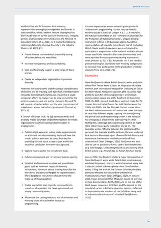 69
Section 4: Think pieces
and both film and TV have very little minority
representation among top management and boards. It
concludes that, while a certain amount of progress has
been made with on-screen talent in recent years, ‘inequity
persists and is deeply entrenched across the film and TV
ecosystem’ (Dunn et al, 2021: 2). It makes the following
recommendations to improve diversity in the industry
(Dunn et al, 2021: 21):
• Ensure diverse representation, especially among
off-screen talent and executives;
• Increase transparency and accountability;
• Seek and financially support a wide range of Black
stories;
• Create an independent organization to promote
diversity.
However, the report warns that the unique characteristics
of the film and TV industry, with tight-knit, interdependent
networks dominating the landscape, mean that a single
company’s efforts to change ‘can do only so much for the
entire ecosystem…real and lasting change in film and TV
will require concerted action and the joint commitment of
stakeholders across the industry ecosystem’ (Dunn et al,
2021: 3).
A Council of Europe (n.d.: 22-23) report on media and
diversity makes a number of recommendations for media
organisations to actively combat discrimination in
employment:
• Publish all job vacancies online, make appointments
on a fair and non-discriminatory basis and have the
results publicly available, as a very first step for
providing fair and equal access to jobs within the
sector for candidates from every background;
• Explore how to widen the recruitment base;
• Publish employment and recruitment policies openly;
• Establish and communicate clear and quantifiable
goals, such as minimum targets in diversity
recruitment, minimum annual training hours for the
workforce, and concrete targets for representation.
These targets for recruitment should mirror the
make-up of the population;
• Enable journalists from minority communities to
report on all aspects of the news agenda and not
simply community issues;
• Modernise the casting and portrayal of minorities and
minority issues in mainstream broadcast
programming.
It is also important to ensure minority participation in
‘mainstream’ programming – to not restrict them to
minority issues (Council of Europe, n.d. 11). A report by
the Advisory Committee on the Framework Convention for
the Protection of National Minorities, a legally binding
instrument in force in 39 European states, found that
representatives of linguistic minorities in the UK (including
Welsh, Gaelic and Irish speakers) were only invited to
participate in programmes in the national media to discuss
issues specifically related to their own communities, and
were excluded from programmes treating mainstream
news (Prina et al, 2013: 11). Related to this is the need to
provide training for journalists from minority backgrounds
to increase their participation in the production of media
outputs (Prina et al, 2013: 23).
Examples
Steve McQueen is a black British director, writer and artist
whose film Twelve Years a Slave, an adaptation of a slave
memoir, won international recognition (including an Oscar
for Best Picture). McQueen has been able to use his high
profile to push for other programmes in which black
stories and/or people are at the forefront. In November
2020, the BBC released Small Axe, a series of made-for-TV
movies directed by McQueen. Set in Britain between the
1960s and 1980s, the five films tell distinct stories about
the West Indian community in London and cover the topic
of race from different angles: a young black man joining
the police force and experiencing racism at the hands of
his colleagues; a black female activist living in 1970s
Notting Hill; a teenage girl experiencing her first all-night
West Indian house party in London, and so on. The
Guardian writes, ‘Moving between the political and the
personal, the dramatic and the ordinary, they are undercut
by a desire to illuminate a part of recent British history and
experience that remains relatively untold and thus
undervalued’ (Sean O’Hagan, 2020). McQueen was also
able to use his position to have a cast of both established
(e.g. John Boyega, Letitia Wright) and up-and-coming black
British actors (e.g. Amarah-Jae St. Aubyn, Michael Ward).
Also in 2020, Tate Modern hosted a major retrospective of
Steve McQueen’s work, while Tate Britain simultaneously
exhibited his project, Year 3, in which he invited every Year
3 class in London to have a photo taken. The Guardian
notes, ‘Filling the walls of the Duveen Galleries, the class
portraits reflected the extraordinary diversity of
multicultural London’ (Sean O’Hagan, 2020). In January
2021, it was announced that McQueen would be working
on two documentaries for the BBC: one on the rise of the
black power movement in Britain, and the second on the
scandal of racism in Britain’s education system – reflected
in disproportionate numbers of black children being sent
to ‘educationally sub-normal’ schools (ESNs) (Bakare,
2021).
 