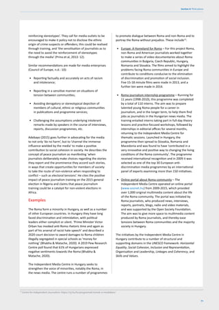 71
Section 4: Think pieces
reinforcing stereotypes’. They call for media outlets to be
encouraged to make it policy not to disclose the ethnic
origin of crime suspects or offenders; this could be realised
through training, and ‘the sensitisation of journalists as to
the need to avoid the reinforcement of stereotypes
through the media’ (Prina et al, 2013: 12).
Similar recommendations are made for media enterprises
(Council of Europe, n.d.: 10):
• Reporting factually and accurately on acts of racism
and intolerance;
• Reporting in a sensitive manner on situations of
tension between communities;
• Avoiding derogatory or stereotypical depiction of
members of cultural, ethnic or religious communities
in publications and programme services;
• Challenging the assumptions underlying intolerant
remarks made by speakers in the course of interviews,
reports, discussion programmes, etc.
Adebayo (2015) goes further in advocating for the media
to not only ‘do no harm’, but to ‘channel the immense
influence wielded by the media’ to make a positive
contribution to social cohesion in society. He describes the
concept of peace journalism as manifesting ‘when
journalists deliberately make choices regarding the stories
they report and the prominence they accord such stories,
in ways that create opportunities for members of society
to take the route of non-violence when responding to
conflict – such as electoral tensions’. He cites the positive
impact of peace journalism training on the 2015 general
election in Nigeria and claims that peace journalism
training could be a catalyst for non-violent elections in
Africa.
Examples
The Roma form a minority in Hungary, as well as a number
of other European countries. In Hungary they have long
faced discrimination and intimidation, with political
leaders either complicit or silent. ‘Prime Minister Victor
Orban has invoked anti-Roma rhetoric time and again as
part of his arsenal of racist hate speech’ and described a
2020 court decision to award damages to Roma children
illegally segregated in special schools as ‘money for
nothing’ (Bhabha & Matache, 2020). A 2019 Pew Research
Centre poll found that 61% of Hungarians expressed
negative sentiments towards the Roma (Bhabha &
Matache, 2020).
The Independent Media Centre in Hungary seeks to
strengthen the voice of minorities, notably the Roma, in
the news media. The centre runs a number of programmes
12
Centre for Independent Journalism: https://cij.hu/hu/programok/romak-a-mediaban/
to promote dialogue between Roma and non-Roma and to
portray the Roma without prejudice. These include12
:
• Europe: A Homeland for Roma – For this project Roma,
non-Roma and American journalists worked together
to make a series of video documentaries about Roma
communities in Bulgaria, Czech Republic, Hungary,
Romania and Slovakia. The films aimed to highlight the
problems facing Roma communities in Europe and
contribute to conditions conducive to the elimination
of discrimination and promotion of social inclusion.
Five 15-18 minute films were made in 2013, and a
further ten were made in 2014.
• Roma journalism internship programme – Running for
11 years (1998-2010), this programme was completed
by a total of 110 interns. The aim was to prepare
talented young Roma people for a career in
journalism, and in the longer term, to help them find
jobs as journalists in the Hungarian news media. The
training entailed interns taking part in full-day theory
lessons and practice-focused workshops, followed by
internships in editorial offices for several months,
returning to the Independent Media Centre for
thematic sessions. Launched in Hungary, the
programme then spread to Slovakia, Romania and
Macedonia and was found to have ‘contributed in a
very innovative and positive way to changing the living
conditions of the Roma community’. The programme
received international recognition and in 2009 it was
selected as one of the top 30 European anti-
discrimination media programmes by an international
panel of experts examining more than 150 initiatives.
• Online portal about Roma community – The
Independent Media Centre operated an online portal
(www.sosinet.hu) from 2009-2015, which provided
over 1,000 original multimedia content about the life
of the Roma community. The portal was initiated by
Roma journalists, who produced news, interviews,
reports, portraits, blogs, radio and video materials,
and was supported by the Open Society Foundation.
The aim was to give more space to multimedia content
produced by Roma journalists, and thereby ease
tensions between Roma communities and the majority
society in Hungary.
The initiatives by the Independent Media Centre in
Hungary contribute to a number of structural and
supporting domains in the UNESCO framework: Horizontal
Equality, Social Cohesion, Inclusion and Representation,
Organisation and Leadership, Linkages and Coherency, and
Skills and Values.
 