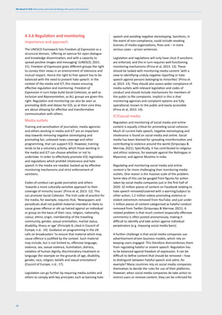 We Need to Talk: Measuring intercultural dialogue for peace and inclusion
72
4.3.6 Regulation and monitoring
Importance and approach
The UNESCO framework lists Freedom of Expression as a
structural domain, ‘offering an avenue for open dialogue
and knowledge dissemination, and with a capacity to
spread positive images and messaging’ (UNESCO, 2021:
21). Freedom of Expression gives different groups the right
to convey their views in an environment of tolerance and
mutual respect. Hence the right to free speech has to be
balanced with the need to prevent hate speech. In the
context of the media and ICT, this means ensuring
effective regulation and monitoring. Freedom of
Expression in turn helps build Social Cohesion, as well as
Inclusion and Representation, as ALL groups are given this
right. Regulation and monitoring can also be seen as
promoting Skills and Values for ICD, as at their core they
are about allowing for effective and transformative
communication with others.
Media outlets
Training and sensitisation of journalists, media agencies
and others working in media and ICT are an important
step towards removing negative stereotyping and
promoting fair, unbiased news coverage and other
programming, that can support ICD. However, training
tends to be a voluntary activity, which those working in
the media and ICT can choose whether or not to
undertake. In order to effectively promote ICD, legislation
and regulations which prohibit intolerance and hate
speech in the media are needed, backed up by effective
monitoring mechanisms and strict enforcement of
sanctions.
Codes of conduct can guide journalists and others
‘towards a more culturally-sensitive approach to their
coverage of minority issues’ (Prina et al, 2013: 12). This
can promote Social Cohesion. The Irish code of practice for
the media, for example, requires that, ‘Newspapers and
periodicals shall not publish material intended or likely to
cause grave offence or stir up hatred against an individual
or group on the basis of their race, religion, nationality,
colour, ethnic origin, membership of the travelling
community, gender, sexual orientation, marital status,
disability, illness or age’ (Principle 8, cited in Council of
Europe, n.d.: 14). Guidance on programming in the UK
calls on broadcasters ‘to ensure that material which may
cause offence is justified by the context. Such material
may include, but is not limited to, offensive language,
violence, sex, sexual violence, humiliation, distress,
violation of human dignity, discriminatory treatment or
language (for example on the grounds of age, disability,
gender, race, religion, beliefs and sexual orientation)’
(Council of Europe, n.d.: 17).
Legislation can go further by requiring media outlets and
others to comply with key principles such as banning hate
speech and avoiding negative stereotyping. Sanctions, in
the event of non-compliance, could include revoking
licenses of media organizations, fines and – in more
serious cases – prison sentences.
Legislation and regulations will only have clout if sanctions
are enforced, and this in turn requires well-functioning
monitoring mechanisms (Prina et al, 2013: 13). These
should be tasked with monitoring media content ‘with a
view to identifying unduly negative reporting or hate
speech against persons belonging to minorities’ (Prina et
al, 2013: 13). They should also assess wider compliance of
media outlets with relevant legislation and codes of
conduct and should include mechanisms for members of
the public to file complaints. Implicit in this is that
monitoring agencies and complaint systems are fully
operational, known to the public and easily accessible
(Prina et al, 2013: 14).
ICT/social media
Regulation and monitoring of social media and online
content is equally critical for promoting social cohesion.
Much of current hate speech, negative stereotyping and
intolerance is found on social media and online. Social
media has been blamed for spreading misinformation and
contributing to violence around the world (Siripurapu &
Merrow, 2021). Specifically, it has contributed to religious
and ethnic violence, for example against the Rohingyas in
Myanmar, and against Muslims in India.
Regulating and monitoring social media and online
content is far more challenging than monitoring media
outlets. One reason is the massive scale of the problem.
Some idea of this can be gauged from figures for action
taken by social media companies just in the first half of
2020: 32 million pieces of content on Facebook relating to
hate speech removed/covered with a warning/subject to
other action; 1.2 million videos promoting violence or
violent extremism removed from YouTube; and just under
1 million pieces of content categorised as hateful conduct
removed from Twitter (Siripurapu & Merrow, 2021). A
related problem is that much content (especially offensive
comments) is often posted anonymously, making it
difficult to identify and take action against individual
perpetrators (e.g. imposing social media bans).
A further challenge is that social media companies use
advertisement-driven business models, which rely on
keeping users engaged. This therefore disincentivises them
from regulating hateful or violent speech. Regulation has
to be balanced against freedom of expression. It can be
difficult to define content that should be removed – how
to distinguish between hateful speech and satire, for
example? Many countries rely on social media companies
themselves to decide the rules for use of their platforms.
However, when social media companies do take action to
restrict users or remove content, they can be criticised for
 