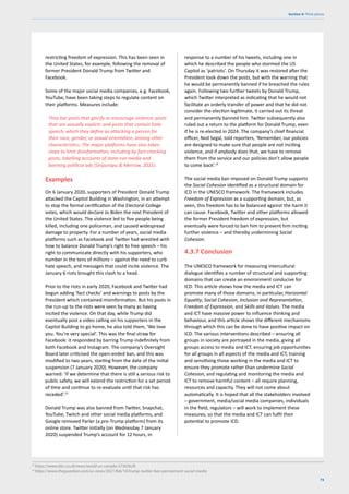 73
Section 4: Think pieces
13
https://www.bbc.co.uk/news/world-us-canada-57365628
14
https://www.theguardian.com/us-news/2021/feb/10/trump-twitter-ban-permament-social-media
restricting freedom of expression. This has been seen in
the United States, for example, following the removal of
former President Donald Trump from Twitter and
Facebook.
Some of the major social media companies, e.g. Facebook,
YouTube, have been taking steps to regulate content on
their platforms. Measures include:
They bar posts that glorify or encourage violence; posts
that are sexually explicit; and posts that contain hate
speech, which they define as attacking a person for
their race, gender, or sexual orientation, among other
characteristics. The major platforms have also taken
steps to limit disinformation, including by fact-checking
posts, labelling accounts of state-run media and
banning political ads (Siripurapu & Merrow, 2021).
Examples
On 6 January 2020, supporters of President Donald Trump
attacked the Capitol Building in Washington, in an attempt
to stop the formal certification of the Electoral College
votes, which would declare Jo Biden the next President of
the United States. The violence led to five people being
killed, including one policeman, and caused widespread
damage to property. For a number of years, social media
platforms such as Facebook and Twitter had wrestled with
how to balance Donald Trump’s right to free speech – his
right to communicate directly with his supporters, who
number in the tens of millions – against the need to curb
hate speech, and messages that could incite violence. The
January 6 riots brought this clash to a head.
Prior to the riots in early 2020, Facebook and Twitter had
begun adding ‘fact checks’ and warnings to posts by the
President which contained misinformation. But his posts in
the run-up to the riots were seen by many as having
incited the violence. On that day, while Trump did
eventually post a video calling on his supporters in the
Capitol Building to go home, he also told them, ‘We love
you. You’re very special’. This was the final straw for
Facebook: it responded by barring Trump indefinitely from
both Facebook and Instagram. The company’s Oversight
Board later criticised the open-ended ban, and this was
modified to two years, starting from the date of the initial
suspension (7 January 2020). However, the company
warned: ‘If we determine that there is still a serious risk to
public safety, we will extend the restriction for a set period
of time and continue to re-evaluate until that risk has
receded’.13
Donald Trump was also banned from Twitter, Snapchat,
YouTube, Twitch and other social media platforms, and
Google removed Parler (a pro-Trump platform) from its
online store. Twitter initially (on Wednesday 7 January
2020) suspended Trump’s account for 12 hours, in
response to a number of his tweets, including one in
which he described the people who stormed the US
Capitol as ‘patriots’. On Thursday it was restored after the
President took down the posts, but with the warning that
he would be permanently banned if he breached the rules
again. Following two further tweets by Donald Trump,
which Twitter interpreted as indicating that he would not
facilitate an orderly transfer of power and that he did not
consider the election legitimate, it carried out its threat
and permanently banned him. Twitter subsequently also
ruled out a return to the platform for Donald Trump, even
if he is re-elected in 2024. The company’s chief financial
officer, Ned Segal, told reporters, ‘Remember, our policies
are designed to make sure that people are not inciting
violence, and if anybody does that, we have to remove
them from the service and our policies don’t allow people
to come back’.14
The social media ban imposed on Donald Trump supports
the Social Cohesion identified as a structural domain for
ICD in the UNESCO framework. The framework includes
Freedom of Expression as a supporting domain, but, as
seen, this freedom has to be balanced against the harm it
can cause. Facebook, Twitter and other platforms allowed
the former President freedom of expression, but
eventually were forced to ban him to prevent him inciting
further violence – and thereby undermining Social
Cohesion.
4.3.7 Conclusion
The UNESCO framework for measuring intercultural
dialogue identifies a number of structural and supporting
domains that can create an environment conducive for
ICD. This article shows how the media and ICT can
promote many of those domains, in particular, Horizontal
Equality, Social Cohesion, Inclusion and Representation,
Freedom of Expression, and Skills and Values. The media
and ICT have massive power to influence thinking and
behaviour, and this article shows the different mechanisms
through which this can be done to have positive impact on
ICD. The various interventions described – ensuring all
groups in society are portrayed in the media, giving all
groups access to media and ICT, ensuring job opportunities
for all groups in all aspects of the media and ICT, training
and sensitising those working in the media and ICT to
ensure they promote rather than undermine Social
Cohesion, and regulating and monitoring the media and
ICT to remove harmful content – all require planning,
resources and capacity. They will not come about
automatically. It is hoped that all the stakeholders involved
– government, media/social media companies, individuals
in the field, regulators – will work to implement these
measures, so that the media and ICT can fulfil their
potential to promote ICD.
 