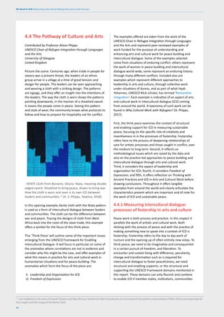 We Need to Talk: Measuring intercultural dialogue for peace and inclusion
74
4.4 The Pathway of Culture and Arts
Contributed by Professor Alison Phipps
UNESCO Chair of Refugee Integration through Languages
and the Arts
University of Glasgow
United Kingdom
Picture the scene. Centuries ago, when trade in people for
slavery was a present threat, the leaders of an ethnic
group arrive in a village at a time of great tension and
danger for people. The leaders can be seen approaching
and wearing a cloth with a striking design. The patterns
are zigzags, and they offer an insight into the intentions of
the leaders. The way the cloth is worn shows the patterns
pointing downwards, in the manner of a sheathed sword.
It means the people come in peace. Seeing this pattern
and style of wear, the community knows what protocols to
follow and how to prepare for hospitality not for conflict.
- KENTE Cloth from Bonwire, Ghana: Niata, meaning double
edged sword. Sheathed to bring peace, drawn to bring war.
How the cloth is worn and seen is its own ICD between
leaders and communities.15
(A. S. Phipps, Tawona, 2018)
In this opening example, Kente cloth with the Niata pattern
is used as a form of intercultural dialogue between leaders
and communities. The cloth can be the difference between
war and peace. Tracing the designs of cloth from West
Africa back into the roots of the slave trade, this example
offers a symbol for the focus of this think piece.
This ‘Think Piece’ will outline some of the important issues
emerging from the UNESCO Framework for Enabling
Intercultural Dialogue. It will focus in particular on some of
the anomalies where correlations are not in evidence and
consider why this might be the case, and offer examples of
what this means in practice for arts and cultural work in
humanitarian situations and for peace-building. The
anomalies which form the focus of the piece are:
i) Leadership and Organisation for ICD
ii) Freedom of Expression
The examples offered are taken from the work of the
UNESCO Chair in Refugee Integration through Languages
and the Arts and represent peer-reviewed examples of
work funded for the purpose of understanding and
enhancing arts and cultural work for peace building and
intercultural dialogue. Some of the examples selected
come from situations of enduring conflict; others represent
the work of women in peace building and intercultural
dialogue world-wide; some represent an enduring history
through many different conflicts. Included also are
examples which represent different approaches to
leadership in arts and culture, through collective work
under situations of duress, and as part of what Hyab
Yohannes, UNESCO RILA scholar, has termed ‘Restorative
Integration’. Each example is indicative of an aspect of arts
and cultural work in intercultural dialogue (ICD) coming
from around the world. A taxonomy of such work can be
found in Why Cultural Work with Refugees? (A. Phipps,
2017).
First, the think piece examines the context of structural
and enabling support for ICD in measuring sustainable
peace, focusing on the specific role of creativity and
inventiveness in in the processes of fostership. Fostership
refers here to the process of deepening relationships of
care for artistic processes and those caught in conflict, over
the medium to long term. Second, it reflects on
methodological issues which are raised by the data and
also on the practice-led approaches to peace building and
intercultural dialogue through arts and cultural work.
Third, it considers the aspect of leadership and
organisation for ICD; fourth, it considers Freedom of
Expression; and fifth, it offers reflection on Thinking with
Ancient Practices and ICD in Arts and Cultural Work before
drawing conclusions. Throughout it offers tangible
examples from around the world and clearly articulate the
characteristics present which are important and of note for
the work of ICD and sustainable peace.
4.4.1 Measuring intercultural dialogue:
processes of fostership in arts and culture
Peace work is both process and practice. In this respect it
parallels the work of artistic and cultural work. Both
sticking with the process of peace and with the practice of
making something new to speak into a context of ICD is
fostership. Fostership refers to the day to day work of
nurture and the opening up of often entirely new vistas. To
think peace, we need to be imaginative and consequential
in a certain pursuit of freedom, and liberation. To
encounter and sustain living with difference, peculiarity,
change and transformation such as is required for
intercultural dialogue to foster peacefulness, we need
structural and enabling supports, or the structural and
supporting the UNESCO Framework domains mentioned in
this report. These domains can only flourish and combine
to enable ICD if member states, institutions, communities
15
I am indebted to the work of Gameli Tordzro and Naa Densua Tordzro for their introduction to and research the patterns and symbols of West Africa and especially for
this insight and the image of the Kente Cloth.
 