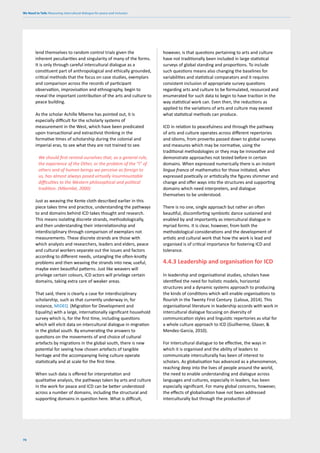 We Need to Talk: Measuring intercultural dialogue for peace and inclusion
76
lend themselves to random control trials given the
inherent peculiarities and singularity of many of the forms.
It is only through careful intercultural dialogue as a
constituent part of anthropological and ethically grounded,
critical methods that the focus on case studies, exemplars
and comparison across the records of participant
observation, improvisation and ethnography, begin to
reveal the important contribution of the arts and culture to
peace building.
As the scholar Achille Mbeme has pointed out, it is
especially difficult for the scholarly systems of
measurement in the West, which have been predicated
upon transactional and extractivist thinking in the
formative times of scholarship during the colonial and
imperial eras, to see what they are not trained to see.
We should first remind ourselves that, as a general rule,
the experience of the Other, or the problem of the “I” of
others and of human beings we perceive as foreign to
us, has almost always posed virtually insurmountable
difficulties to the Western philosophical and political
tradition. (Mbembé, 2000)
Just as weaving the Kente cloth described earlier in this
piece takes time and practice, understanding the pathways
to and domains behind ICD takes thought and research.
This means isolating discrete strands, methodologically,
and then understanding their interrelationship and
interdisciplinary through comparison of exemplars not
measurements. These discrete strands are those with
which analysts and researchers, leaders and elders, peace
and cultural workers separate out the issues and factors
according to different needs, untangling the often-knotty
problems and then weaving the strands into new, useful,
maybe even beautiful patterns. Just like weavers will
privilege certain colours, ICD actors will privilege certain
domains, taking extra care of weaker areas.
That said, there is clearly a case for interdisciplinary
scholarship, such as that currently underway in, for
instance, MIDEQ (Migration for Development and
Equality) with a large, internationally significant household
survey which is, for the first time, including questions
which will elicit data on intercultural dialogue in migration
in the global south. By enumerating the answers to
questions on the movements of and choice of cultural
artefacts by migrations in the global south, there is new
potential for seeing how chosen artefacts of tangible
heritage and the accompanying living culture operate
statistically and at scale for the first time.
When such data is offered for interpretation and
qualitative analysis, the pathways taken by arts and culture
in the work for peace and ICD can be better understood
across a number of domains, including the structural and
supporting domains in question here. What is difficult,
however, is that questions pertaining to arts and culture
have not traditionally been included in large statistical
surveys of global standing and proportions. To include
such questions means also changing the baselines for
variabilities and statistical comparators and it requires
consistent inclusion of appropriate survey questions
regarding arts and culture to be formulated, resourced and
enumerated for such data to begin to have traction in the
way statistical work can. Even then, the reductions as
applied to the variations of arts and culture may exceed
what statistical methods can produce.
ICD in relation to peacefulness and through the pathway
of arts and culture operates across different repertories
and idioms, from proverbs passed down to global surveys
and measures which may be normative, using the
traditional methodologies or they may be innovative and
demonstrate approaches not tested before in certain
domains. When expressed numerically there is an instant
lingua franca of mathematics for those initiated, when
expressed poetically or artistically the figures shimmer and
change and offer ways into the structures and supporting
domains which need interpreters, and dialogue
themselves to be understood.
There is no one, single approach but rather an often
beautiful, discomforting symbiotic dance sustained and
enabled by and importantly as intercultural dialogue in
myriad forms. It is clear, however, from both the
methodological considerations and the development of
artistic and cultural work that how the work is lead and
organised is of critical importance for fostering ICD and
tolerance.
4.4.3 Leadership and organisation for ICD
In leadership and organisational studies, scholars have
identified the need for holistic models, horizontal
structures and a dynamic systems approach to producing
the kinds of conditions which will enable organisations to
flourish in the Twenty First Century (Laloux, 2014). This
organisational literature in leadership accords with work in
intercultural dialogue focusing on diversity of
communication styles and linguistic repertories as vital for
a whole culture approach to ICD (Guilherme, Glaser, &
Mendez-Garcia, 2010).
For intercultural dialogue to be effective, the ways in
which it is organised and the ability of leaders to
communicate interculturally has been of interest to
scholars. As globalisation has advanced as a phenomenon,
reaching deep into the lives of people around the world,
the need to enable understanding and dialogue across
languages and cultures, especially in leaders, has been
especially significant. For many global concerns, however,
the effects of globalisation have not been addressed
interculturally but through the production of
 