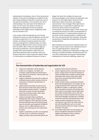 77
Section 4: Think pieces
standardisation of branding or service. These monocultural
solutions to intercultural challenges are insufficient to the
task of peace building and tolerance in particular, and can
only operate functionally, or for transaction, but not for
understanding or the construction of the defences of
peace. For this reason, the outliers in the data on
leadership and organisation for ICD are especially
interesting as these address what is imaginative, quirky
and non-standard in ICD.
In the context of SDG 16 leadership for and of strong
institutions for peace can make the difference at each level
of society, for good and ill. It is a much more capricious
indicator, according to the data presented, than other
measures showing that an individual leader can make a
very significant difference both in terms of peace and in
terms of conflict. Why is it that one theatre might be
flourishing and distinctive, communicating different
messages which attract attention, whilst others are
performing repertories which are familiar and do not
introduce new ideas or ways of approach subjects? What
is it that produces an exceptional response to threat or
danger from which the conditions for peace and
intercultural dialogue can be fostered and organised in the
long term? Or why might leaders retreat from ICD,
preferring to adopt monocultural, monolingual
retrenchments in face of danger? Why might those in
leadership roles, or responsible for organising, close
avenues for others to form more adversarial
communication into dialogic modes? In other words, who
is served by the presence of conflict and perpetuation of
adversarial positions? In answering these questions, we
can discern certain important patterns in leadership for
ICD in arts and cultural work from exemplars. Discernible
characteristics of leadership and organisation for ICD are
introduced below.
What institutions built around such individual leaders can
do is begin to discern what are the enabling structures in
terms of supporting domains: Inclusion and
Representation, Leadership and Organisation, Linkages and
Coherency, and Skills and Values. Including those who are
most often marginalized, ensuring their representation,
enabling others to lead with scaffolding, support and
1. Leaders are imaginative, artistic pioneers.
2. Leaders are courageous, risk takers and
innovators, experimenting and improvising in
many diverse circumstances. They are open and
often also stubborn.
3. Leaders understand and sustain the creation of
a different presence within societies to that of
mainstream, normative ‘entertainment’ or
cultural work.
4. Leaders build communities of artists around
them who learn within their spaces which are
safe enough to produce bravery – courage to
improvise, to create, to show and perform
work. And to become leaders, often along
collaborative lines themselves.
5. Leaders encourage critique and dissent.
Paradoxically, they may be confident to the
point of arrogance in their approach and craft,
but they hold within this the humility of being
open to correction and recognition of different
opinions. This is a difficult balance, but it is
critical to the sustaining arts and cultural work
for peace.
6. Leaders' contributions are often not recognised
until late in life, or until there is particular
danger, and they may be dismissed both by the
BOX 4.4.1
Ten characteristics of leadership and organisation for ICD
academy and by cultural institutions.
7. Leaders regularly pioneer and produce their own
spaces, raising resource to have the freedom to
create and follow their emergent understanding
and protect their artistic communities rather
than overly compromising with the need for
stifling reproduction.
8. Conflict transformation is practiced at all levels
of the cultural organizations. Such leaders do not
create easy lives for their artists and may often
be difficult to follow or understand or satisfy.
There may well be moments of frustration and
failure and it is how leaders lead through these
into conflict transformation and an ease with
bravery that is critical to whether this can serve
intercultural dialogue and openness or whether
it becomes autocratic and domineering in style.
9. Leaders practice hospitality but this is not
uncritical and ‘come all ye’ but rather discerns
who will bring difference such as can work
within the precious ethos of a troupe, company,
ensemble, arts space.
10. Such leaders often foster love and loyalty and
stories and legends may grow around them,
together with signature moves, artefacts,
cultural objects, phrases, speech.
 