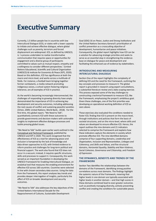We Need to Talk: Measuring intercultural dialogue for peace and inclusion
6
Currently, 1.5 billion people live in countries with low
Intercultural Dialogue (ICD), or states with a lower capacity
to initiate and achieve effective dialogue, where global
challenges such as poverty, terrorism and forced
displacement are widespread. ICD, as defined by UNESCO,
is: 'a process undertaken to realize transformative
communication that requires space or opportunities for
engagement and a diverse group of participants
committed to values such as mutual respect, empathy and
a willingness to consider different perspectives.' (United
Nations Educational, Scientific and Cultural Organization
(UNESCO) & Institute for Economics & Peace (IEP), 2020).
Based on this definition, ICD has significance at both the
macro and micro level, and works across a multitude of
fields. For instance, a football team bringing together
former combatants, a media network promoting
indigenous voices, a school system fostering religious
tolerance, are all examples of ICD in practice.
As the world is becoming increasingly interconnected, the
challenges of responding to growing diversity have amply
demonstrated the importance of ICD in achieving key
development and security outcomes, including addressing
the root causes of conflict and sustaining peaceful societies
(Orton, 2009; United Nations; World Bank, -2018). For the
first time, this global report, “We Need to Talk”,
quantitatively connects ICD with these outcomes to
provide governments and decision-makers with actionable
insights to implement effective dialogue processes and
tackle pressing global issues.
“We Need to Talk” builds upon earlier work outlined in the
Conceptual and Technical Framework, published by
UNESCO and IEP in 2020. This work recognised that the
effectiveness of ICD as a tool for advancing peace and
inclusion is hampered by the lack of knowledge and
data-driven approaches to ICD, with limited evidence to
inform practice and challenges for long-term political and
financial support. The work also found that ICD does not
occur in a vacuum; instead, it requires specific structures,
skills and processes to support it. Consequently, this work
served as an important foundation in developing the
UNESCO Framework for Enabling Intercultural Dialogue, an
analytical tool that measures the enabling environment for
effective ICD across 160 countries. Countries were selected
in line with chosen secondary data sources. Using the data
from the Framework, this report analyses key trends and
provides deeper interrogation of insights, particularly the
effect of ICD on broader development and security
outcomes.
“We Need to Talk” also addresses the key objectives of the
United Nations International Decade for the
Rapprochement of Cultures, Sustainable Development
Executive Summary
Goal (SDG) 16 on Peace, Justice and Strong Institutions and
the United Nations Secretary General's prioritisation of
conflict prevention as a crosscutting objective of
development, humanitarian and peace initiatives.
Consequently, the global report highlights how ICD can be
a solution for advancing strategic priorities and seeks to
serve as an essential step in strengthening the evidence-
base on dialogue for peace and development and
facilitating the enhanced use of evidence by stakeholders.
INTRODUCING AND MEASURING
INTERCULTURAL DIALOGUE
Section One of the report highlights the complexity of
defining ICD and the need for the Framework, outlining the
key concepts and processes to measure it. The global
report is grounded in research using expert consultations,
a substantial literature review and a data scoping exercise.
This process exposed some of the key challenges to
constructing a technical framework to measure ICD, like
the Framework, emphasising the project's ambitious goal.
Given these challenges, one of the first priorities was
developing an operational working definition of ICD as
seen above.
These exercises also evaluated the conditions needed to
foster ICD, finding that ICD is present on the macro-level,
through institutions and policies that form the basis of
societal structures, and on the micro-level, where skills and
values are developed to ensure effective ICD. Hence, the
report outlines the nine domains and 21 indicators
selected to comprise the Framework and explains how
these indicators capture the elements in society which
promote effective ICD. The nine identified domains
comprise of four supporting domains, Leadership and
Organisation, Inclusion and Representation, Linkages and
Coherency, and Skills and Values, and five structural
domains, Horizontal Equality, Stability and Non-Violence,
Social Cohesion, Governance and Citizenship, and Freedom
of Expression.
THE DYNAMICS, BENEFITS AND TRENDS OF THE
FRAMEWORK
Section Two identifies the relationships between the
domains of the Framework, identifying strong positive
correlations across most domains. The findings highlight
the systemic nature of the Framework, meaning that
higher levels in one domain are typically associated with
higher levels in another domain – and that high scores in
these domains combined lead to even greater outcomes
such as positively managing diversity, actively preventing
conflict and creating the conditions for sustainable peace.
 