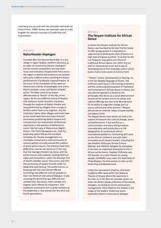 We Need to Talk: Measuring intercultural dialogue for peace and inclusion
78
Founded after the Second World War in a tiny
village in Upper Swabia, southern Germany, as
an open-air community theatre, Hayingen’s
annual summer productions are now both
ritual and institution. People travel from across
the region to attend and audiences are packed,
with up to 2,000 at a time watching the dialect
performances of politically inspired theatre. At
the heart of the foundation of the open-air
theatre was a family of playwrights and actors,
Martin Schleker senior and Martin Schleker
junior. The latter came to be known
affectionately as ‘Brecht’ of the Alb, of the
region, for his very different brand of theatre,
that looked at issues of justice and peace
through the medium of dialect theatre and
song performed by villagers from a range of
families which have come together into the
institution. Many other villages and small town
across south-west Germany have theatres
themselves performing dialect theatre and
musicals from the mainstream of theatrical
repertories in the western entertainment
canon: My Fair Lady, A Midsummer Night’s
Dream, The Three Musketeers etc. Each has
leadership which follows the standard
templates for theatre management in a
charitable context and a vivid community of
interest gathers annually around the creation
of these performances. The theatres have their
differences, but do not stand out in the way
that the Hayingen theatre has done, with the
performances and creativity creating hallmark
styles and innovations, under the direction first
of Martin Schleker senior, then junior and then
the community of players formed under his
leadership and training. The performances, in
breaking with the mainstream offered
something very different and yet popular as
their own form of intercultural dialogue. A way
of seeing the world that was different and
needed time, discussion, both comedy and
tragedy, were offered for enjoyment. And
audiences continue to visit in great numbers as
the leadership is now shared into the third and
fourth generations.
BOX 4.4.2
Naturtheater Hayingen
coworking also accords with the principles laid down by
Freire (Freire, 1998). Below, two examples seek to make
tangible the abstract concepts of Leadership and
Organisation:
In Ghana the Noyam Institute for African
Dance, was founded by the late Prof Nii Yartey
to offer young people in a township an
opportunity to develop the skills of dance to a
high level and grow as artists. To do this he did
not, however, stay within the mould of
traditional African dance, but rather set out
with an intercultural vision and a way of
developing dance from everyday actions which
build a home and sustain an environment.
“‘Noyam’ means, Development or Moving- on,
in the Ga-Dangbe language of Ghana. The
Institute’s main focus is the training of dancers
and the continuing development of Traditional
and Contemporary African dance in Ghana. Our
educational approach is based on the
philosophy that dance as a social phenomenon
should not be limited only to its artistic and
cultural offerings but also must be embraced
for its ability to engender change and cut
across cultural and other barriers.” (Noyam
African Dance Institute: https://noyam.weebly.
com/about.html)
The Noyam Dance style stands out and is the
subject of research into cultural change, dance
and performance. It has worked as a
communication and story-telling medium
internationally, with productions to UN
designations at conferences and on
international platforms. Connecting with work
on the African Continent and with other
innovative youth theatre leaders, including the
late Stephen Chifunyso, former Culture
Minister and UNESCO delegate for Zimbabwe,
it has been an important dimension to ICD in
African performance. Stephen Chifunyso was
the founder of a sister theatre for young
people, CHIPAWO, now under the leadership of
Chipo Basopo, the first woman to take up the
leadership and development.
Unlike the mainstream theatres, and those
funded to offer work within the National
Theatre of Ghana where the repertoire is
focused, as in the German example above, on
what can attract steady audiences of fee-paying
strangers, according to norms and business
management, these theatres are shaped in the
image of the leaders’ distinctive vision,
especially linked to intercultural dialogue
BOX 4.4.3
The Noyam Institute for African
Dance
 