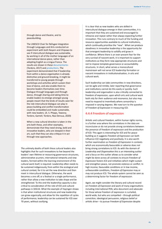 79
Section 4: Think pieces
The untimely deaths of both these cultural leaders also
highlights that for such innovations to live beyond the
leaders’ own lifetime or resourcing governance structures,
administrative acumen, international networks and new
leaders, formed within the learning environment of the
cultural work itself, is required. Leadership often needs to
be sustained indigenously, from within the ecological and
cultural context, for it to set the new direction and then
meet in intercultural dialogue. Otherwise, the work
becomes a one off, or a festival or a single performance,
rather than allow a new institution to take shape and be
strengthened. To this end the leadership capacity is also
critical to consideration of the role of ICD and cultural
pathways in SDG16. What the example of Hayingen shows
is that when institutional structures and new leadership
can grow organically, and allow for the repetition of cycles
of performance, leadership can be sustained for ICD over
70 years, without ossifying.
It is clear that as new leaders who are skilled in
intercultural dialogue emerge in their communities, it is
important that they are sustained and encouraged to
rehearse and repeat rather than always expecting further
innovation. This runs contrary to much of the funding and
resource opportunities available to cultural institutions,
which continually prioritise the “new”. What can produce
steadiness in innovative leadership is the opportunity for
that emergent leadership to solidify and grow in
confidence. Where there is an ever-present fear for the
very survival of nascent work, it is important to support
institutions as they form new appropriate structures and
not to impose template governance or accountability
structures. In short, what serves a monocultural
mainstream will not serve ICD leadership formation or
nascent innovations in institutionalisation, in arts and
cultural work.
Such leadership can take communities in new directions,
can be agile and nimble, later reporting that governance
and institutions cannot do this easily or quickly. Such
leadership and organisation is also critically connected to
freedom of expression, upon which arts and cultural work
both rely for their audience and resonance, but also may
need to respond to inventively where censorship is
imposed in varying degrees. We now turn to the question
of Freedom of Expression in measuring ICD.
4.4.4 Freedom of expression
Artistic and cultural freedom, within human rights norms,
is a further area where the correlations in the data are
inconclusive or do not provide strong correlations between
the presence of freedom of expression and the production
of ICD. This again is interesting for ICD and for peace
building as it suggests Freedom of Expression can both
influence ICD negatively and positively. It is also worth
further examination as Freedom of Expression in contexts
which are economically favourable or adverse does not
bring strong correlations to ICD. As with the domain of
Leadership and Organisation this is an interesting outlier
and a focus on this outlier allows us to consider what
might be done across all contexts to ensure Freedom of
Expression fosters ICD and initiatives which might sustain
and strengthen peace, not promote violence or conflict. In
high income, favourable conditions or in low income,
unfavourable conditions, Freedom of Expression may or
may not produce ICD. The whole system cannot be seen as
a determining factor for freedom of expression.
Again, we might consider the literary and cultural record
on Freedom of Expression and work of many organisations
including International PEN, who document and advocate
for those whose freedom of expression is curtailed,
world-wide, but who are compelled – through political
conviction, ideological persuasion, religious belief or
artistic drive – to pursue Freedom of Expression despite
through dance and theatre, and to
peacebuilding.
The UNESCO Chair for Refugee Integration
through Languages and Arts conducted an
experiment with both Noyam and Chipawo to
see if intercultural dialogue was sustainable,
by working in all of the mother languages of an
international dance-piece, rather than
adopting English as a Lingua Franca. The
results are shown in these documentaries
(Tordzro, 2017) and productions. The
experiment demonstrated that if leadership
from within a dance organisation is already
distinctive and ground-breaking, it might be
transferred to young people through
workshops and activities which sustain their
love of dance, and also enable them to
become leaders themselves over time.
Dialogue through languages and through
dance, through sharing and taking time to
enable leaders to emerge amongst young
people meant that the kinds of results seen for
the role intercultural dialogue can play in
peace building and conflict transformation
could be embedded and made sustainable,
with new leaders. (A. S. Phipps, Tawona;
Tordzro, Gameli; Tordzro, Naa Densua, 2020)
When a new cultural direction is taken in the
arts both these, and other examples,
demonstrate that they need strong, bold and
innovative leaders, who are steeped in their
art, such that they can also critique it in act
through new approaches.
 
