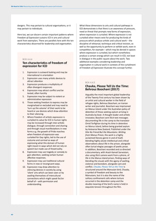 We Need to Talk: Measuring intercultural dialogue for peace and inclusion
80
dangers. This may pertain to cultural organisations, or it
may pertain to individuals.
Here too, we can discern certain important patterns where
Freedom of Expression sustains ICD in arts and cultural
work from exemplars. There are parallels here with the ten
characteristics discerned for leadership and organisation.
What these dimensions to arts and cultural pathways in
ICD demonstrate is that there is an awareness of pressure,
need or threat that prompts new forms of expression,
where expression is curtailed. Where expression is not
curtailed other means exist for producing the kinds of
pressure which produce artistic and cultural work – the
discipline of rehearsal, technique and critical revision, as
well as the opportunity to perform or exhibit work, even in
competition, for example – which may be denied in spaces
where expression is curtailed, but which nonetheless
produce a certain energy which can result in ICD, not least
in dialogue in the public square about the work. Two
additional examples considering leadership and
organisation in cultural work in contexts of the curtailment
of Freedom of Expression illustrate this concept further.
1. Expression is outward looking and may be
international in orientation
2. Expression uses many artistic devices to
attract attention
3. Expression produces a multiplicity of
often divergent responses
4. Expression may attract conflict and be
tested, often harshly
5. Expression may be subject to violent or
administrative repression
6. Those seeking freedom to express may be
marginalized or excluded and may need to
‘turn up the volume’ of their work to be
heard or use devices which draw attention
to their silencing.
7. Where freedom of artistic expression is
curtailed its value for ICD in human rights
may be increased through inter-artistic
dialogue, through connection and sharing
and through visual manifestations in new
forms e.g. the growth of Pride marches
when freedom of expression was
curtailed for Gay rights, led to the use of
costume and carnival as ways of
expressing what this domain of human
right meant in ways which did not rely on
speech but made use of theatricality.
8. Expression may use tragedy or comedy to
gain attention, seeking certain human
affective responses.
9. Expression may use traditional cultural
forms in new or incongruent ways.
10. Expression may draw attention to
silencing devices in society by using
‘silent’ arts which can been seen or by
availing themselves of intercultural
connections which might speak for/on
behalf of – with permission and
understanding.
BOX 4.4.4
Ten characteristics of freedom of
expression for ICD
Arguably the most important global leadership
of the Twenty First century has been shown by
an artist and cultural worker in the field of
refugee rights, Behrouz Boochani, an Iranian
writer and journalist. Boochani was imprisoned
on Manus Island under the Australian policy of
detention of those seeking asylum arriving in
Australia by boat. A thought leader and artistic
innovator, Boochani sent illicit text messages
documenting life in the camp to the translator
Omid Torfighian during his time in detention
on Manus Island, before being granted asylum
by Aotearoa New Zealand. Published under the
title No Friend But the Mountains: Writing
from Manus Prison, the work is a highly
acclaimed literary genre in and of itself,
blending highly astute intellectual and critical
observations about life in the prison, alongside
often lyrical elegiac passages of poetic prose.
In addition, Boochani recorded and co-directed
a documentary, with Arash Kamali Sarvestani,
also using illicit camera work from a phone, of
life in the Manus Island prison, finding ways of
blending the visuals with the agony of waiting,
violence and boredom, alongside care and
conflict. Chauka, Please Tell us the Time is
structured around the Manusian bird, Chauka,
a symbol of freedom and beauty to the
Manusians, but it is also the name of the
solitary confinement cells where torture
occurred in the detention camp and the
double meaning of the bird’s name is held in
exquisite tension throughout the film.
BOX 4.4.5
Chauka, Please Tell Us the Time:
Behrouz Boochani (2017)
 