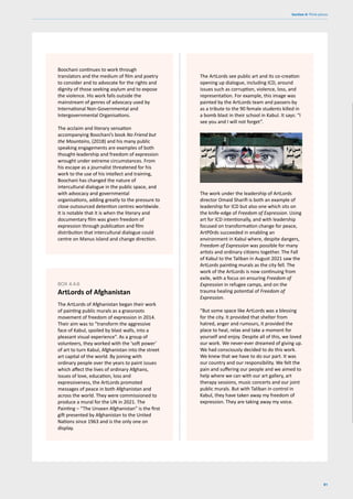 81
Section 4: Think pieces
Boochani continues to work through
translators and the medium of film and poetry
to consider and to advocate for the rights and
dignity of those seeking asylum and to expose
the violence. His work falls outside the
mainstream of genres of advocacy used by
International Non-Governmental and
Intergovernmental Organisations.
The acclaim and literary sensation
accompanying Boochani’s book No Friend but
the Mountains, (2018) and his many public
speaking engagements are examples of both
thought-leadership and freedom of expression
wrought under extreme circumstances. From
his escape as a journalist threatened for his
work to the use of his intellect and training,
Boochani has changed the nature of
intercultural dialogue in the public space, and
with advocacy and governmental
organisations, adding greatly to the pressure to
close outsourced detention centres worldwide.
It is notable that it is when the literary and
documentary film was given freedom of
expression through publication and film
distribution that intercultural dialogue could
centre on Manus Island and change direction.
The ArtLords of Afghanistan began their work
of painting public murals as a grassroots
movement of freedom of expression in 2014.
Their aim was to “transform the aggressive
face of Kabul, spoiled by blast walls, into a
pleasant visual experience”. As a group of
volunteers, they worked with the ‘soft power’
of art to turn Kabul, Afghanistan into the street
art capital of the world. By joining with
ordinary people over the years to paint issues
which affect the lives of ordinary Afghans,
issues of love, education, loss and
expressiveness, the ArtLords promoted
messages of peace in both Afghanistan and
across the world. They were commissioned to
produce a mural for the UN in 2021. The
Painting – “The Unseen Afghanistan” is the first
gift presented by Afghanistan to the United
Nations since 1963 and is the only one on
display.
BOX 4.4.6
ArtLords of Afghanistan
The ArtLords see public art and its co-creation
opening up dialogue, including ICD, around
issues such as corruption, violence, loss, and
representation. For example, this image was
painted by the ArtLords team and passers-by
as a tribute to the 90 female students killed in
a bomb blast in their school in Kabul. It says: “I
see you and I will not forget”.
The work under the leadership of ArtLords
director Omaid Sharifi is both an example of
leadership for ICD but also one which sits on
the knife-edge of Freedom of Expression. Using
art for ICD intentionally, and with leadership
focused on transformation change for peace,
ArtP0rds succeeded in enabling an
environment in Kabul where, despite dangers,
Freedom of Expression was possible for many
artists and ordinary citizens together. The Fall
of Kabul to the Taliban in August 2021 saw the
ArtLords painting murals as the city fell. The
work of the ArtLords is now continuing from
exile, with a focus on ensuring Freedom of
Expression in refugee camps, and on the
trauma healing potential of Freedom of
Expression.
“But some space like ArtLords was a blessing
for the city. It provided that shelter from
hatred, anger and rumours, it provided the
place to heal, relax and take a moment for
yourself and enjoy. Despite all of this, we loved
our work. We never-ever dreamed of giving up.
We had consciously decided to do this work.
We knew that we have to do our part. It was
our country and our responsibility. We felt the
pain and suffering our people and we aimed to
help where we can with our art gallery, art
therapy sessions, music concerts and our joint
public murals. But with Taliban in control in
Kabul, they have taken away my freedom of
expression. They are taking away my voice.
 