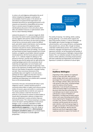 83
Section 4: Think pieces
In culture, arts and indigenous philosophies the use of
indirect metaphorical language is sustaining and
unremarkable of work for peace. In the domains of
international non-governmental organisations and
framework documents for upscaling good practice in ICD
measures are required for comparability and accuracy.
There is a tension present throughout evaluative
interdisciplinary discussions of arts and culture, which
often sets statistical measures as a gold standard, rather
than as a way of weaving a dialogue.
Lederach & Lederach (J. P. L. Lederach, Angela Jill, 2010)
have shown the extent to which peacebuilding practices
and ICD, together with work for conflict transformation
depend on the arts and culture, but also tends to produce
circular forms as structures which contain the difficult
work, work which needs to hold tension, much as weaving
practices do to produce cloth or basketry. Their
conclusions also point to ancient, shared practices of
hospitality and fostership within ICD settings: “As a family
we have hosted and been hosted by people from all those
locations, sat together around tables, listened to people,
shared experiences, felt the trauma and seen resilient
hope.” (J. P. L. Lederach, Angela Jill, 2010) (p.2). This
element of sharing in, passing round, holding taught,
finding the warp and the weave with the right tension for
sustaining dialogue points to the inconclusive role of
leadership and organisation, but not of leaders with
certain key characteristics and ways of organising. It also
points to the importance of settings where tensions can be
held such that freedom of expression is possible, healing
and safe. These inconclusive dimensions of the
quantitative data come together in arts and culture
pathways for ICD to suggest also that there may be a
strong relationship when Freedom of Expression,
Leadership and Organisation can combine with a sustained
focus on ICD and peacebuilding.
Commonly in the past, and practiced still today in some
indigenous cultures, a weaver would be present in
ceremonies where elders or leaders met to discuss serious
matters of concern, peace and conflict in a community.
The weaver would be there to hold the sonic space, to
listen and to produce a cloth from the tension. In
particular, it was common for women to weave textiles or
vessels which represented in abstract or design terms
what was deliberated in society and where hope was
expressed for peace. This is because weaving as a practice,
mirrors the report’s working definition of intercultural
dialogue. It, too, is a process undertaken to realize
transformative communication that requires space or
opportunities for engagement. A new cloth, design or
vessel can only be fashioned from a diverse group of
participants committed to values such as mutual respect,
empathy and a willingness to consider different
perspectives.
The activity of weaving – for clothing, shelter, cooking,
storing, gathering – is an activity which supports the
day-to-day practices of peace. In cultures world-wide we
find tangible signs of woven heritage and intangible
cultural practices, such as song and dance, accompanying
these peaceful arts, and arts often, though not always,
undertaken traditionally by women. ICD in practice across
continents, languages and experiences of indigeneity,
oppression and exile, can be illustrated by the example of
the women’s Arpilleras group in Wellington, Aotearoa New
Zealand. This is an indicative example of many other such
women’s artistic collections connecting ancient practices,
with both Leadership and Organisation and Freedom of
Expression in contexts of curtailment of cultural rights.
Originating in Chile, Arpilleras are appliquéd
hessian or jute sack cloth, often used for
potato storage, which were used by women to
sew designs from rural, peaceful and domestic
life in Isla Negra. (Kindon, 2021). Over time the
craft spread to urban areas, including Santiago
under the violence of the Pinochet
dictatorship. It was during this period of the
1970s that women began to use Arpilleras to
document what they were witnessing, the
rural idyll gave way to violent scenes and the
craft became a means of Freedom of
Expression, including state brutality, popular
protest, and a way of providing women with a
means of grieving the ‘disappeared.’ As Kindon
et al 2021 note, women’s activities often go
unnoticed, and the practice did not come to
wider attention until church groups began to
smuggle out examples of the political protest
sewn into the Arpilleras. Women became
Arpillerists and church organisations began
supplying materials to support the freedom of
BOX 4.4.7
Arpilleras Wellington
“Oh, wait, we use birch
not sisal. Could we
combine them?”
“What happens if you
use this thread here?”
 