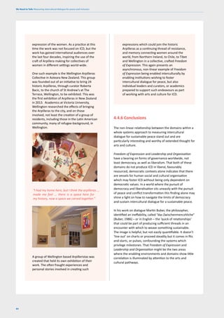 We Need to Talk: Measuring intercultural dialogue for peace and inclusion
84
4.4.6 Conclusions
The non-linear relationship between the domains within a
whole systems approach to measuring intercultural
dialogue for sustainable peace stand out and are
particularly interesting and worthy of extended thought for
arts and culture.
Freedom of Expression and Leadership and Organisation
have a bearing on forms of governance worldwide, not
least democracy, as well as liberalism. That both of these
domains do not produce ICD in liberal, favourably
resourced, democratic contexts alone indicates that there
are vessels for human social and cultural organisation
which may foster ICD without being only dependent on
democratic values. In a world where the pursuit of
democracy and liberalisation sits uneasily with the pursuit
of peace and conflict transformation this finding alone may
shine a light on how to navigate the limits of democracy
and sustain intercultural dialogue for a sustainable peace.
In his work on dialogue Martin Buber, the philosopher,
identified an ineffability, called “das Zwischenmencshliche”
(Buber, 1986) – or in English – the ‘quick of relationships’
that could be part of producing sufficient threads in an
encounter with which to weave something sustainable.
The image is helpful, but not easily quantifiable. It doesn’t
‘line out’ on charts or proceed steadily but it comes in fits
and starts, or pulses, confounding the systems which
privilege milestones. That Freedom of Expression and
Leadership and Organisation might be the two areas
where the enabling environments and domains show little
correlation is illuminated by attention to the arts and
cultural pathways.
expression of the women. As a practice at this
time the work was not focused on ICD, but the
work has gained international audiences over
the last four decades, inspiring the use of the
craft of Arpillera making for collectives of
women in different settings world-wide.
One such example is the Wellington Arpilleras
Collective in Aoteara New Zealand. This group
was founded out of an initiative to bring 24
historic Arpilleras, through curator Roberta
Bacic, to the church of St Andrew’s at The
Terrace, Wellington, to be exhibited. This was
the first exhibition of Arpilleras in New Zealand
in 2013. Academics at Victoria University,
Wellington researched the effects of bringing
the Arpilleras to the city, and on those
involved, not least the creation of a group of
residents, including those in the Latin American
community, many of refugee-background, in
Wellington.
“I had my home here, but I think the arpilleras ...
made me feel ... there is a space here for
my history, now a space we carved together.”
A group of Wellington based Arpilleristas was
created that held its own exhibition of their
work. The often fraught experiences and
personal stories involved in creating such
expressions which could join the historic
Arpilleras as a continuing thread of resistance,
and memory connecting women around the
world, from Northern Ireland, to Chile, to Tibet
and Wellington in a collective, crafted Freedom
of Expression. This again presents an
asynchronous, non-linear example of Freedom
of Expression being enabled interculturally by
enabling institutions wishing to foster
intercultural dialogue for peace, but also
individual leaders and curators, or academics
prepared to support such endeavours as part
of working with arts and culture for ICD.
 