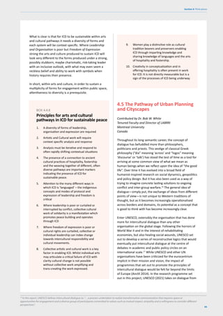 85
Section 4: Think pieces
What is clear is that for ICD to be sustainable within arts
and cultural pathways it needs a diversity of forms and
each system will be context specific. Where Leadership
and Organisation is poor but Freedom of Expression
strong the arts and culture produced to sustain ICD will
look very different to the forms produced under a strong,
possibly stubborn, maybe charismatic, risk-taking leader
with an inclusive outlook, with what may even seem a
reckless belief and ability to work with symbols when
history requires their presence.
In short, within arts and culture, in order to sustain a
multiplicity of forms for engagement within public space,
attentiveness to diversity is a prerequisite.
4.5 The Pathway of Urban Planning
and Cityscapes
Contributed by Dr. Bob W. White
Tenured Faculty and Director of LABRRI
Montreal University
Canada
Throughout its long semantic career, the concept of
dialogue has befuddled more than philosophers,
politicians and priests. This vestige of classical Greek
philosophy (“dia” meaning ‘across’ and “logos” meaning
‘discourse’ or ‘talk’) has stood the test of time as a tool for
arriving at some common view of what we mean as
human beings when we reflect upon the idea of “the good
life”. Over time it has evolved into a broad field of
humanist-inspired research on social dynamics, geopolitics
and policy design. But it has also been used as a way of
trying to imagine concrete lasting solutions to ongoing
conflict and inter-group warfare.16
The general idea of
dialogue—simply put, the exchange of ideas from different
points of view—is not unique to Western traditions of
thought, but as it becomes increasingly operationalised
across borders and domains, its potential as a concept that
is good to think with has become increasingly clear.
Enter UNESCO, ostensibly the organisation that has done
more for intercultural dialogue than any other
organisation on the global stage. Following the horrors of
World War II and in the interest of rehabilitating
economies, but also healing social wounds, UNESCO set
out to develop a series of reconstructive logics that would
eventually put intercultural dialogue at the centre of
debates in academic and public policy circles on an
international scale.17
While UNESCO and other UN
organisations have been criticized for the eurocentrism
implicit in their mission and vision, the impact of
programmes that set out to promote the principles of
intercultural dialogue would be felt far beyond the limits
of Europe (Anctil 2014). In the research programme set
out in this project, UNESCO (2021) takes on dialogue from
1. A diversity of forms of leadership,
organisation and expression are required
2. Artistic and Cultural work will require
context specific analysis and response
3. Analysis must be iterative and respond to
often rapidly shifting contextual situations
4. The presence of a connection to ancient
cultural practices of hospitality, fostership
and the weaving together of different, often
diverse pathways are important markers
indicating the presence of ICD for
sustainable peace.
5. Attention to the many different ways in
which ICD is ‘languaged’ – the indigenous
concepts and modes of protocol and
expression of leadership and freedom is
critical
6. Where leadership is poor or curtailed or
interrupted by conflict, collective cultural
work of solidarity is a manifestation which
promotes peace building and operates
through ICD
7. Where freedom of expression is poor or
cultural rights are curtailed, collective or
individual leadership can index change
towards intercultural responsibility and
cultural movements.
8. Collective artistic and cultural work is a key
factor in enabling ICD. Whilst individual arts
may articulate a critical failure of ICD with
clarity cultural change is not possible
without collective work amplifying and
trans-creating the work expressed.
BOX 4.4.8
Principles for arts and cultural
pathways in ICD for sustainable peace
9. Women play a distinctive role as cultural
tradition bearers and preservers enabling
ICD through imparting knowledge and
sharing knowledge of languages and the arts
of hospitality and fostership.
10. Creativity in conceptualization and in
offering hospitality is often present in work
for ICD. It is not directly measurable but is a
sign of the processes of ICD being underway.
16
In this report, UNESCO defines intercultural dialogue as: “…a process undertaken to realize transformative communication that requires space or
opportunities for engagement and a diverse group of participants committed to values such as mutual respect, empathy and a willingness to consider different
perspectives”.
 