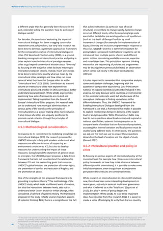 We Need to Talk: Measuring intercultural dialogue for peace and inclusion
86
a different angle than has generally been the case in the
past, ostensibly asking the question: how do we know if
dialogue works?
For decades, the question of evaluating the impact of
intercultural dialogue has been a nagging concern for
researchers and policymakers, but very little research has
been done to develop a systematic approach or framework
for the comparative analysis of intercultural dialogue in
cities. Phil Wood and Charles Landry (2008), in a ground-
breaking monograph on intercultural practice and policy in
cities explain how the intercultural paradigm requires
cities to go beyond conventional wisdom about “diversity”
by focusing on the ways that cities facilitate meaningful
interactions between citizens. Indeed, much work needs
to be done to determine exactly what we mean by the
intercultural cities paradigm and how cities can make
sense of what the Council of Europe refers to as the
“intercultural lens” (COE 2008). Contributors to a recent
volume on intercultural cities have explored how
intercultural policy and practice in cities can help us better
understand social cohesion (White 2018), especially by
examining how policy frameworks are created and
implemented. Taking inspiration from the Council of
Europe’s Intercultural Cities program, this research sets
out to understand how municipal administrations in
various parts of the world use the principles of
interculturalism as a way of making cities more inclusive.
It also shows why cities are uniquely positioned to
promote social cohesion through the principles of
intercultural dialogue.
4.5.1 Methodological considerations
In response to its commitment to mobilizing knowledge on
intercultural dialogue (ICD), the research proposed by
UNESCO attempts to help policymakers understand what
measures are effective in terms of supporting an
environment conducive to ICD, but also to develop
measures for understanding the impact of these
measures. Going beyond the statement of general ideals
or principles, the UNESCO project proposes a data-driven
framework that sets out to understand the relationship
between ICD and the overarching goals that comprise
UNESCO’s global mission: the protection of human rights,
the prevention of conflict and reduction of fragility, and
the promotion of peace.
One of the strengths of this proposed framework is its
grounding in systemic theory.18
The methodology of the
UNESCO study, which looks at different levels of analysis,
but also the interactions between levels, sets out to
understand what factors enable or inhibit change, often
considered a hallmark of systemic theory. The framework
proposed in this study reflects several important aspects
of systemic thinking. First, there is a recognition of the fact
17
In this text I will not take on specifically the question of how to define the “intercultural” in intercultural dialogue (Emongo and White 2014). For the purposes of this
analysis, it is probably sufficient to say that “intercultural” refers to contact between people or groups of diverse origins and that this qualifier may or may not refer to the
phenomenon of inter-ethnic relations.
that public institutions (a particular type of social
structure) are not likely to change rapidly. Systemic change
occurs at different levels, either by surprising large-scale
events that destabilize pre-existing patterns of equilibrium
(such as the death of George Floyd) or by small
incremental changes (for example the implementation of
Equity, Diversity and Inclusion programmes) in response to
this crisis. Second—and this is extremely important for
policymakers—proposed modifications to systems can be
introduced from multiple points of entry and different
points in time, considering available resources, expertise
and stated objectives. This principle of systemic thinking
means that the sequencing of policies and programmes
may be less rigid than previously believed, an observation
which comes out clearly in the study conducted by
UNESCO.
It is also important to remember that comparative analysis
comes with certain challenges, beginning with the
question of comparative equivalency. Data from certain
national or regional contexts could not be included in this
analysis, not only because some countries are not covered
in the secondary data sets used, but also because of the
conceptual challenges in finding equivalency in the
different domains. Thus, the UNESCO Framework for
Enabling Intercultural Dialogue developed from the
framework is just that, a framework that makes it possible
to explore relationships between domains at the largest
level of analysis possible. While this summary table may
lead to more questions about local context and regional or
national specificities, systemic thinking requires us to
compare levels of analysis that are functionally equivalent,
accepting that internal variation and local context must be
studied using different tools. In other words, the questions
we ask and the tools we use to answer those questions
depend on the level of analysis and the object of study
(Genest 2017).
4.5.2 Intercultural practice and policy in
cities
By focusing on various aspects of intercultural policy at the
municipal level (for example how cities create intercultural
policy frameworks or how they strike a balance between
different pluralist orientations), it is possible to make some
initial observations, even though from a comparative
perspective these results are somewhat limited.
While research on interculturalism in cities is still relatively
new, there have been some interesting developments in
recent years, not only in terms of multi-level governance
and what is referred to as the “local turn” (Zapata et al
2017), but also in terms of policy design and
implementation (White 2018). At least three important
ideas have resulted from this research. First, it is easier to
create a sense of belonging to a city than it is to a country.
18
Beginning with the early work by Gregory Bateson (1972) and the Palo Alto School in the 1950s, systemic thinking has evolved considerably and has proven to be useful
in a wide variety of academic and applied fields, including but not limited to psychology, design, planning, health sciences, philosophy, environmental studies, and more
recently intercultural relations.
 