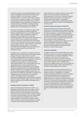 7
Executive Summary
Importantly, analysis on the relationship between ICD and
economic development finds that while having a strong
economy is helpful, it is not necessary to succeed in
strengthening ICD. For instance, lower-income countries
score 17.6 per cent higher, on average, on the Leadership
and Organisation domain than higher-income countries,
demonstrating that strong leadership and institutions that
champion ICD can counterbalance challenges faced by
countries with weaker economies.1
This indicates that
effective ICD is an achievable goal for all countries.
The section also explores the additional benefits of high
ICD, with a strong statistical correlation established
between a high Framework score and conflict prevention
and non-fragility (-0.941), peacefulness (-0.842), and
protection of human rights (-0.775). These close
relationships between the Framework and other peace and
security outcomes mean that governments, decision-
makers, and members of civil society have a wide variety
of areas in which improvements can be made. In particular,
three Framework domains - Skills and Values, Inclusion and
Representation, and Social Cohesion - show strong
correlations with state fragility, meaning improvements in
these ICD domains may be a key first step in the
stabilisation process.
The global report is innovative in its analysis of ICD at the
global, regional, and national levels. By calculating regional
averages, it becomes evident which areas of the
Framework the global regions perform well in, and which
areas would benefit from further development. Analysis at
the regional level also exposes the differences and
similarities between regions. The results find that all
regions perform better in the structural domains than the
supporting domains on average. Nevertheless, the
differences between average regional scores are greater
for the structural domains than the supporting domains.
While the Framework can be thought of as systemic, with
strong correlations between different domains, there is a
large variety in the different combinations of strengths and
challenges states face, particularly in the supporting
domains. The regional analysis is important for
policymaking, indicating that recommendations to improve
ICD will vary greatly between regions since each region has
different strengths and faces different challenges when it
comes to ICD.
INTERCULTURAL DIALOGUE AT WORK
Section Three closely examines five case studies - one
high-performing state from each of the regions. The five
selected countries are New Zealand from Asia and the
Pacific, Finland from Europe and North America, Ghana
from Africa, Jamaica from Latin America and the Caribbean
and Oman from the Arab States. Each case study provides
a historical background and detailed analysis of each
state's strengths in the ICD domains as well as areas for
further improvement, and outlines examples of successful
institutions, policy initiatives and good practices which
support effective ICD in practice. All five countries perform
higher in the structural domains compared to the
supporting domains. The five also score above the global
average on two structural domains - Governance and
Citizenship and Social Cohesion - illustrating the
importance of strong institutions, legal frameworks and
initiatives across different countries in facilitating effective
and inclusive ICD.
INTERCULTURAL DIALOGUE IN PRACTICE
Section Four presents five think pieces examining the
implications of the findings from the Framework for policy
and practice to support ICD through Education, Media and
ICT, Culture and the Arts, Local Governance and Urban
Planning, and Political Negotiation. Contributed by experts
from these various fields, each piece examines what the
data means for how policy and practice support ICD. The
pieces also offer a series of examples and
recommendations, providing further insight into the new
data from the UNESCO Framework for Enabling
Intercultural Dialogue. The pieces shine a light on the
diversity of actions possible for enabling ICD and the
potential for impact of these actions.
LOOKING FORWARD
Through the analysis of the Framework data, case studies
and think pieces, the core purpose of the global report is
to help governments, civil society stakeholders and other
practitioners see the value of ICD, understand it
conceptually, and know how to support it in practice.
Fundamentally, the report seeks to operationalise the use
of data-driven insights in order to identify areas to
improve the enabling environment for ICD and collaborate
with governments, decision makers and practitioners on
initiatives to achieve effective ICD in practice.
This report, however, is just one step of a process. The
data the Framework has provided, and will continue to
provide, will serve as a foundation for a reinforced
operational offering by UNESCO and its partners to better
support capacity building, technical assistance and
coordination efforts to enhance the effectiveness of
dialogue processes on the ground. Going forward, the data
will be used to organise pilot policy dialogues, establishing
roadmaps to more effectively mobilise ICD around specific
issues and testing approaches to building capacities to
interpret, use and respond to the data. Ultimately, it is our
hope that a Dialogue Support Facility can be established,
providing capacity building, funding and coordination for
ICD.
1
Refers to the average Leadership and Organisation domain score of 30 lower-income countries included in the framework, compared to the average for 43 higher-
income countries.
 