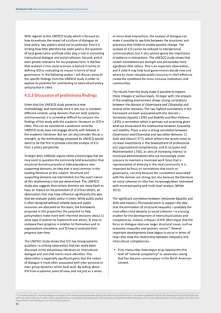 We Need to Talk: Measuring intercultural dialogue for peace and inclusion
88
With regards to this UNESCO study, which is focused on
how to evaluate the impact of a culture of dialogue on
local policy, two aspects stand out in particular. First it is
striking how little attention has been paid to the question
of local governance and how cities play a role in promoting
intercultural dialogue and social cohesion. Second, and of
even greater relevance for our purposes here, is the fact
that research in the social sciences is behind in terms of
defining ICD or evaluating its impact in terms of local
governance. In the following section I will discuss some of
the specific findings from the UNESCO study in order to
explore its potential for contributing to intercultural policy
and practice in cities.
4.5.3 Discussion of preliminary findings
Given that the UNESCO study presents a new
methodology, and especially since it sets out to compare
different contexts using domains that are both systemic
and transversal, it is somewhat difficult to compare the
findings of the study with the academic literature on ICD in
cities. This can be considered a weakness since the
UNESCO study does not engage directly with debates in
the academic literature. But we can also consider this as a
strength, as the methodology proposed by UNESCO would
seem to be the first to provide concrete analysis of ICD
from a policy perspective.
To begin with, UNESCO argues rather convincingly that we
may need to question the commonly held assumption that
structural domains precede or take precedence over
supporting domains, an idea that is very common in the
existing literature on the subject. Structural and
supporting domains are interrelated, but the exact nature
of this relationship is not pre-determined. The UNESCO
study also suggests that certain domains are more likely to
have an impact on the promotion of ICD than others, an
observation that may have influence significantly the way
that we evaluate public policy in cities. While public policy
is often designed without reliable data and public
resources are allocated on this basis, the framework
proposed in this project has the potential to help
policymakers make more well-informed decisions about 1)
what type of policies to implement and where, 2) how to
compare their progress in relation to themselves and to
organizations elsewhere, and 3) how to evaluate their
progress over time.
The UNESCO study shows that ICD has strong systemic
qualities—a striking observation that has rarely been
discussed in the voluminous literature on intercultural
dialogue and one that merits more attention. This
observation is especially significant given that the notion
of dialogue is most often associated with inter-personal or
inter-group dynamics at the local level. By talking about
ICD from a systemic point of view, and not just as a series
of micro-level interactions, the analysis of dialogue can
make it possible to see links between the structures and
processes that inhibit or enable positive change. The
analysis of ICD cannot be reduced to interpersonal
communication, but it also cannot ignore the importance
of patterns in interactions. The UNESCO study shows that
certain correlations are stronger and presumably more
significant than others. This is an important observation,
and if valid it may help local governments decide how and
where to invest valuable public resources in their efforts to
create the conditions for more inclusive institutions and
communities.
The results from the study make it possible to explore
these linkages at various levels. To begin with, the analysis
of the enabling environment shows strong correlations
between the domain of Governance and Citizenship and
several other domains. The two highest correlations in the
framework are both associated with this domain—
Horizontal Equality (.876) and Stability and Non-Violence
(.835), a correlation which is perhaps not surprising given
what we know about the relationship between inequality
and stability. There is also a strong correlation between
Governance and Citizenship and two other domains: 1)
Skills and Values (.777), which reflects the recent trend to
increase investments in the development of professional
and organizational competencies, and 2) Inclusion and
Representation (.750), an area of increasing interest to
municipal administrations who are increasingly under
pressure to maintain a municipal work force that is
representative of diversity in the local community. It is
important to focus on correlations that touch on
governance, not only because the correlations associated
with this domain are strong, but also because the literature
on social cohesion in cities has increasingly been interested
with municipal policy and multi-level analysis (White
2021).
The significant correlation between Horizontal Equality and
Skills and Values (.792) would seem to support the idea
that the elimination of structural inequality—probably the
most often-cited obstacle to social cohesion—is a strong
enabler for the development of intercultural values and
competencies. Indeed, critiques of ICD often argue that the
focus on dialogue obscures larger structural issues, such as
economic inequality and systemic racism.21
Several
important developments have begun to occur in terms of
how cities view the relationship between inequality and
intercultural competencies.
• First, many cities have begun to go beyond the first
level of “cultural competency” or awareness raising
that has become commonplace in the North American
context.
21
In recent research, we have begun to explore the intersections between interculturalism and anti-racism, two well-established fields of research and practice that are
often at odds with each other with regards to how to explain and respond to the question of systemic discrimination. For more information on this project, visit this link:
http://labrri.net/dialogues-sur-la-discrimination/
 