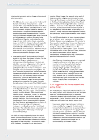 We Need to Talk: Measuring intercultural dialogue for peace and inclusion
90
initiatives that attempt to address this gap in intercultural
policy and practice:
• The ICC Index (the primary tool used by the Council of
Europe’s intercultural cities’ program) is a good
example of the use of indicators based on intercultural
principles. While the Index is based primarily on policy
outputs and is not designed to measure the impact of
these outputs, a study produced by the Migration
Policy Group provides good evidence that cities with
intercultural policies create a stronger sense of security
and belonging among residents (Migration Policy
Group). Cities of Migration has developed an auto-
diagnostic tool which enables cities to evaluate the
degree to which their cities are inclusive. One possible
avenue of future research and policy design is to
explore how the UNESCO project can contribute to
these attempts to measure impact at the local level, or
even how the UNESCO project can work in tandem
with these initiatives and strengthen them.
• Cities are increasingly becoming active in terms of
producing data about diversity and inclusion. The City
of Montreal designed and administered a
comprehensive citizen-based survey to collect data
about the experience and perceptions of immigrants
and visible minorities. This survey involved the
participation of several municipal services and a team
of experts from universities and surveying firms. The
Écho-Baromètre project provides detailed information
about specific neighbourhoods and sectors, and it also
compares data from immigrant and non-immigrant
communities. It might be worthwhile to seek
institutional linkages or bridges between municipal
policy mechanisms such as this one and the model
being developed in the context of the UNESCO project.
• Cities are also becoming active in developing tools that
make it possible to measure abstract or subjective
features of ICD, which may suggest some correlations
with the variables identified in the context of the
UNESCO project. For example, Québec City developed
a series of objective indicators that will make it
possible to evaluate the characteristics and quality of
cohabitation in the city (vivre-ensemble). In Sweden,
the City of Botkyrka (with support from the Council of
Europe) has been working with independent
researchers from Canada to develop a “social trust
barometer” that will enable cities to evaluate levels of
trust and perceptions of belonging in increasingly
diverse ethnic settings.
The notion of dialogue is generally upheld as a utopian
ideal in most liberal democracies, but there is very little
consensus about how to define it and even less consensus
with regards to how to evaluate it or measure its impact.
While the idea of measuring ICD may seem counter-
intuitive, if done in a way that responds to the needs of
local communities and government, this process could
have a significant impact on diversity and inclusion policy
in the future. Not only do policymakers and city officials
have a limited understanding of ICD, but also academics.
Without a clear vision of what ICD entails and why it is
important, local actors and institutions are very likely to
ask: Why measure dialogue? What are we setting out to
measure? To what end? These are all legitimate questions,
and the UNESCO project may provide some initial answers.
The UNESCO study does not set out to measure dialogue
per se, but more so the environment or domains that
facilitate dialogue, presumably because of its potential to
have a positive impact on larger structures and processes.
From this point of view, what is needed is a “culture of
dialogue”, not just at the individual or even the
organizational level, but through the support of systems
and networks at the societal level. Since public institutions
are often charged with the mission of social
transformation, local governments have a great deal to
gain from investing resources in this area.
• One of the most innovative programmes in municipal
integration policy comes out of Spain, where the
municipal administration worked with local and
international experts to develop a large-scale
campaign to fight against the stereotypes and
prejudice that contribute to hostility in the public
sphere. The Anti-Rumours Strategy goes beyond the
logic of communications campaigns to build local
action networks that are supported by municipal
governments and whose primary goal is to train and
support the work of anti-rumours agents or
multipliers.
4.5.5 Suggestions for future research and
policy design
The methodological and conceptual framework set out in
the UNESCO project raises important issues that should be
taken into consideration when trying to explain the
relationship between intercultural dialogue and municipal
policy. Below is a series of pointers or tips that decision
makers and policymakers may want to keep in mind:
• Frameworks matter: Organisations and institutions
invest a great deal of energy into developing policy
frameworks that enable them to set goals and achieve
aspirations. This principle should also apply to ICD,
especially given the way that the notion of dialogue is
instrumentalized for political or ideological purposes.
Organisations need a clear set of criteria for promoting
and evaluating dialogue and they need to ensure that
this model is understood internally as well as
communicated to partners and citizens.
 