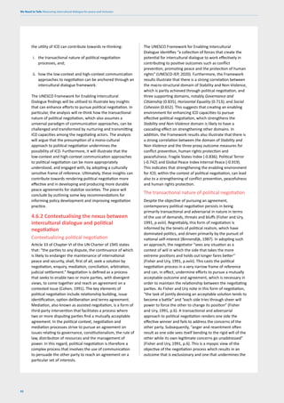 We Need to Talk: Measuring intercultural dialogue for peace and inclusion
92
the utility of ICD can contribute towards re-thinking:
i. the transactional nature of political negotiation
processes, and;
ii. how the low-context and high-context communication
approaches to negotiation can be anchored through an
intercultural dialogue framework.
The UNESCO Framework for Enabling Intercultural
Dialogue findings will be utilised to illustrate key insights
that can enhance efforts to pursue political negotiation. In
particular, the analysis will re-think how the transactional
nature of political negotiation, which also assumes a
universal paradigm of communication approaches, can be
challenged and transformed by nurturing and transmitting
ICD capacities among the negotiating actors. The analysis
will argue that the presumption of a mono-cultural
approach to political negotiation undermines the
possibility of ICD. Furthermore, it will illustrate that the
low-context and high-context communication approaches
to political negotiation can be more appropriately
understood, and engaged with, by adopting a culturally
sensitive frame of reference. Ultimately, these insights can
contribute towards rendering political negotiation more
effective and in developing and producing more durable
peace agreements for stabilize societies. The piece will
conclude by outlining some key recommendations for
informing policy development and improving negotiation
practice.
4.6.2 Contextualising the nexus between
intercultural dialogue and political
negotiation
Contextualizing political negotiation
Article 33 of Chapter VI of the UN Charter of 1945 states
that: “the parties to any dispute, the continuance of which
is likely to endanger the maintenance of international
peace and security, shall, first of all, seek a solution by
negotiation, enquiry, mediation, conciliation, arbitration,
judicial settlement.” Negotiation is defined as a process
that seeks to enable two or more parties, with divergent
views, to come together and reach an agreement on a
contested issue (Cohen, 1991). The key elements of
political negotiation include relationship building, issue
identification, option deliberation and terms agreement.
Mediation, also known as assisted negotiation, is a form of
third-party intervention that facilitates a process where
two or more disputing parties find a mutually acceptable
agreement. In the political context, negotiation and
mediation processes strive to pursue an agreement on
issues relating to governance, constitutionalism, the rule of
law, distribution of resources and the management of
power. In this regard, political negotiation is therefore a
complex process that involves the use of communication
to persuade the other party to reach an agreement on a
particular set of interests.
The UNESCO Framework for Enabling Intercultural
Dialogue identifies “a collection of forces that create the
potential for intercultural dialogue to work effectively in
contributing to positive outcomes such as conflict
prevention, promoting peace and the protection of human
rights” (UNESCO-IEP, 2020). Furthermore, the Framework
results illustrate that there is a strong correlation between
the macro-structural domain of Stability and Non-Violence,
which is partly achieved through political negotiation, and
three supporting domains, notably Governance and
Citizenship (0.835), Horizontal Equality (0.713); and Social
Cohesion (0.652). This suggests that creating an enabling
environment for enhancing ICD capacities to pursue
effective political negotiation, which strengthens the
Stability and Non-Violence domain is likely to have a
cascading effect on strengthening other domains. In
addition, the Framework results also illustrate that there is
a strong correlation between the domain of Stability and
Non-Violence and the three proxy outcome measures for
conflict prevention, human rights protection and
peacefulness: Fragile States Index (-0.836); Political Terror
(-0.742) and Global Peace Index Internal Peace (-0.919).
This indicates that strengthening the enabling environment
for ICD, within the context of political negotiation, can lead
also to a strengthening of conflict prevention, peacefulness
and human rights protection.
The transactional nature of political negotiation
Despite the objective of pursuing an agreement,
contemporary political negotiation persists in being
primarily transactional and adversarial in nature in terms
of the use of demands, threats and bluffs (Fisher and Ury,
1991, p.xviii). Regrettably, this form of negotiation is
informed by the tenets of political realism, which have
dominated politics, and driven primarily by the pursuit of
national self-interest (Binnendijk, 1987). In adopting such
an approach, the negotiator “sees any situation as a
contest of will in which the side that takes the more
extreme positions and holds out longer fares better”
(Fisher and Ury, 1991, p.xviii). This casts the political
negotiation process in a very narrow frame of reference
and can, in effect, undermine efforts to pursue a mutually
acceptable outcome and agreement, which is necessary in
order to maintain the relationship between the negotiating
parties. As Fisher and Ury note in this form of negotiation,
“the task of jointly devising an acceptable solution tends to
become a battle” and “each side tries through sheer will
power to force the other to change its position” (Fisher
and Ury, 1991, p.6). A transactional and adversarial
approach to political negotiation renders one side the
effective winner and fails to address the concerns of the
other party. Subsequently, “anger and resentment often
result as one side sees itself bending to the rigid will of the
other while its own legitimate concerns go unaddressed”
(Fisher and Ury, 1991, p.6). This is a myopic view of the
objective of the negotiation process which results in an
outcome that is exclusionary and one that undermines the
 