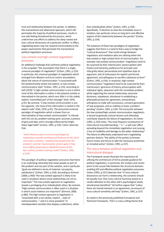 93
Section 4: Think pieces
trust and relationship between the parties. In addition,
this transactional and adversarial approach, which still
permeates the majority of political processes, results in
one side feeling threatened by the process, which
undermines any efforts to address the deep rooted and
even cultural dimensions of a particular conflict. In effect,
negotiating teams may not respond constructively to the
power asymmetries that permeate the transactional
political negotiation processes.
Low-context and high-context negotiation
processes
An additional challenge that confronts political negotiation
is the unspoken “the assumption that there is a single,
universal paradigm of negotiation” (Cohen, 1991, p.153).
In particular, the universal paradigm of negotiation which
emerged from Western and Euro-centric assumptions
about the nature of communication “is associated with
the predominantly verbal and explicit, or low-context,
communicatory style” (Cohen, 1991, p.153). According to
Hall (1976) “a high-context communication is one in which
most of the information is either in the physical context or
internalized in the person, which very little is in the coded,
explicit, transmitted part of the message” (Hall, 1976,
p.91). By contrast, “a low-context communication is just
the opposite…the mass of the information is vested in the
explicit code” (Hall, 1976, p.91). The presumed universal
paradigm of negotiation which is drawn from an
internalization of low-context communication “is infused
with the can-do, problem-solving spirit, assumes a process
of give-and-take, and is strongly influenced by Anglo-
Saxon legal habit” (Cohen, 1991, p.154). Cohen observes
that:
“when theorists posit a universal paradigm of
negotiation (usually involving such features as the ‘joint
search for a solution’, ‘isolating the people from the
problem’, and the ‘maximization of joint gains’) they
are in effect proposing an idealized version of the
low-context, problem-solving model” (Cohen, 1991,
p.154).
This paradigm of political negotiation presumes that there
is an underlying rationality that views people as part of
the problem and not part of the solution, and in particular
“goals are defined in terms of material, not psychic,
satisfactions” (Cohen, 1991, p.154). According to Kimmel
(2000, p.460) “the low-context approach is likely to be
used in situations where social relationships are not so
important.” This low-context approach to negotiation
reveals a privileging of an individualistic ethos. By contrast,
“high-context communication is often used in a situation
in which social relations are important” (Kimmel, 2000,
p.460). The high-context approach to negotiation is
“associated with a non-verbal, implicit … style of
communication…” and it is more prevalent “in
interdependent societies that display a collectivist, rather
than individualistic ethos” (Cohen, 1991, p.154).
Specifically, “it declines to view the immediate issue in
isolation; lays particular stress on long-term and affective
aspects of the relationship between the parties” (Cohen,
1991, p.154).
The existence of these two paradigms of negotiation
suggests that there is a need to find a way to bridge the
“cultural dissonance” that could emerge between
negotiators and mediators who are utilising either the
low-context or high-context form of communication. For
example, low-context communication “negotiators tend to
be surprised by their interlocutors’ preoccupation with
history and hierarchy, preference for principle over
nitty-gritty detail, personalized and repetitive style of
argument, lack of enthusiasm for explicit and formal
agreement, and willingness to sacrifice substance to form”
(Cohen, 1991, p.154). In response, high-context
communication “negotiators tend to be surprised by their
interlocutors’ ignorance of history, preoccupation with
individual rights, obsession with the immediate problem
while neglecting the overall relationship, excessive
bluntness, impatience, disinterest in establishing a
philosophical basis for agreement, extraordinary
willingness to make soft concessions, constant generation
of new proposals, and an inability to leave a problem
pending” (Cohen, 1991, p.154). The encounter between
the low-context/high-context communication negotiators
is bound to generate cultural tension and ultimately
contribute towards the failure of negotiations. As Cohen
(1991, p.154) notes, “the most frequent consequence of
intercultural misunderstanding…” is “…a spill over effect
spreading beyond the immediate negotiation and causing
a loss of credibility and damage to the wider relationship.”
The failure to effectively understand one’s negotiating
partners distorts “the ability of the parties to foresee
future moves and hence to take the necessary preventive
or remedial action” (Cohen, 1991, p.157).
The nexus between political negotiation and
intercultural dialogue
The Framework results illustrate the importance of
utilising the architecture of ICD to provide guidance for
political negotiators. In particular, the analysis and results
point to the causal links between the structural domains
enabling ICD and effective political negotiation processes.
Cohen (1991, p.157) observes that “if cross-cultural
dissonance can harm a relationship, the converse should
be equally true: that cross-cultural harmony, based on a
careful attention to the other side’s psychological needs,
should prove beneficial.” He further argues that “unless
there are shared interests in an agreement, no amount of
cross-cultural sensitivity will help” (Cohen, 1991, p.157).
As noted in the previously published Conceptual and
Technical Framework, “ICD is a cross-cutting theme that
 