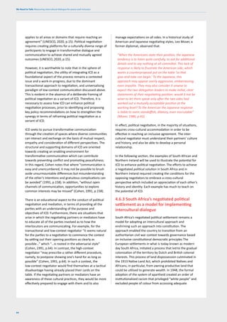 We Need to Talk: Measuring intercultural dialogue for peace and inclusion
94
applies to all areas or domains that require reaching an
agreement” (UNESCO, 2020, p.15). Political negotiation
requires creating platforms for a culturally diverse range of
participants to engage in transformative dialogue and
communication to achieve shared and mutually agreed
outcomes (UNESCO, 2020, p.15).
However, it is worthwhile to note that in the sphere of
political negotiation, the utility of integrating ICD as a
foundational aspect of the process remains a contested
issue and a work-in-progress, due to the dominant
transactional approach to negotiation, and universalising
paradigm of low-context communication discussed above.
This is evident in the absence of a deliberate framing of
political negotiation as a variant of ICD. Therefore, it is
necessary to assess how ICD can enhance political
negotiation processes, prior to identifying and proposing
key policy recommendations on how to strengthen the
synergy in terms of reframing political negotiation as a
variant of ICD.
ICD seeks to pursue transformative communication
through the creation of spaces where diverse communities
can interact and exchange on the basis of mutual respect,
empathy and consideration of different perspectives. The
structural and supporting domains of ICD are oriented
towards creating an enabling environment for
transformative communication which can contribute
towards preventing conflict and promoting peacefulness.
In this regard, Cohen notes that where “communication is
easy and unencumbered, it may not be possible to brush
aside unsurmountable differences but misunderstanding
of the other’s intentions and gratuitous complications can
be avoided” (1991, p.158). In addition, “without open
channels of communication, opportunities to explore
common interests may be missed” (Cohen, 1991, p.158).
There is an educational aspect to the conduct of political
negotiation and mediation, in terms of providing all the
parties with an understanding of the purpose and
objectives of ICD. Furthermore, there are situations that
arise in which the negotiating partners or mediators have
to educate all of the parties involved as to how the
interlocutors are communicating. For example, for the
transactional and low-context negotiator “it seems natural
for the parties to a negotiation to commence the contest
by setting out their opening positions as clearly as
possible…” which “…is rooted in the adversarial style”
(Cohen, 1991, p.64). In contrast, the high-context
negotiator “may prescribe a rather different procedure,
namely, to postpone showing one’s hand for as long as
possible” (Cohen, 1991, p.64). In such a context, the
low-context negotiator would find themselves at a tactical
disadvantage having already placed their cards on the
table. If the negotiating partners or mediators have an
awareness of these cultural practices, they would be more
effectively prepared to engage with them and to also
manage expectations on all sides. In a historical study of
American and Japanese negotiating styles, Leo Moser, a
former diplomat, observed that:
“When the Americans state their position, the Japanese
tendency is to listen quite carefully, to ask for additional
details and to say nothing at all committal. This lack of
response is likely to frustrate the American side, which
wants a counterproposal put on the table ‘so that
give-and-take can begin.’ To the Japanese, this
approach may appear overly aggressive, embarrassing,
even impolite. They may also consider it unwise to
expect the two delegation leaders to make initial, clear
statements of their negotiating position: would it not be
wiser to let them speak only after the two sides had
worked out a mutually acceptable position at the
working level? To the American the Japanese response
is liable to seem standoffish, dilatory, even inscrutable”
(Moser, 1986, p.43).
In effect, political negotiation, in the majority of situations,
requires cross-cultural accommodation in order to be
effective in reaching an inclusive agreement. The inter-
cultural negotiator must understand their partners’ culture
and history, and also be able to develop a personal
relationship.
In the following section, the examples of South African and
Northern Ireland will be used to illustrate the potential for
ICD to enhance political negotiation. The efforts to achieve
a negotiated political solution in South Africa and in
Northern Ireland required creating the conditions for the
opposing negotiators to embrace a cross-cultural
perspective which included an appreciation of each other’s
history and identity. Each example has much to teach on
the potential of ICD.
4.6.3 South Africa’s negotiated political
settlement as a model for implementing
intercultural dialogue
South Africa’s negotiated political settlement remains a
model for adopting an intercultural approach and
enshrining such an approach into constitution. The
approach enabled the country to transition from an
authoritarian civil war context towards governance based
on inclusive constitutional democratic principles The
European settlements in what is today known as modern
day South Africa, initiated a process that led to the gradual
colonization of the territory by Dutch and British colonial
interests. This process of land dispossession culminated in
the 1913 Native Land Act, which prohibited Natives and
Africans, in particular, from owning productive land that
could be utilised to generate wealth. In 1948, the formal
adoption of the system of apartheid created an order of
institutionalized racism that privileged “white people” and
excluded people of colour from accessing adequate
 