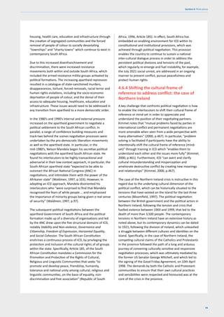 95
Section 4: Think pieces
housing, health care, education and infrastructure through
the creation of segregated communities and the forced
removal of people of colour to socially devastating
“townships” and “shanty towns” which continue to exist in
contemporary South Africa.
Due to this increased disenfranchisement and
discrimination, there were increased resistance
movements both within and outside South Africa, which
included the armed resistance militia groups activated by
political formations. The increasing apartheid repression
resulted in a catalogue of state-sanctioned murders,
disappearances, torture, forced removals, racial terror and
human rights violations, including the socio-economic
deprivation of people of colour, and the denial of their
access to adequate housing, healthcare, education and
infrastructure. These issues would need to be addressed in
any transition from apartheid to a more democratic order.
In the 1980’s and 1990’s internal and external pressure
increased on the apartheid government to negotiate a
political settlement to the South African conflict. In
parallel, a range of confidence building measures and
track-two behind the scenes negotiation processes were
undertaken by the pro-democratic liberation movements
as well as the apartheid state. In particular, in the
mid-1980’s, Nelson Mandela began his secretive political
negotiations with the apartheid South African state. He
found his interlocutors to be highly transactional and
adversarial in their low-context approach, in particular, the
South African apartheid state “expected to be able to
outsmart the African National Congress (ANC) in
negotiations, and intimidate them with the power of the
Afrikaner state” (Waldmeir, 1997, p.103). However, in
adopting an ICD approach, Mandela disoriented his
interlocutors who “were surprised to find that Mandela
recognised the fears of while people … and emphasised
the importance of minority groups being given a real sense
of security” (Waldmeir, 1997, p.97).
The subsequent political negotiations between the
apartheid Government of South Africa and the political
formation made up of a diversity of organisations and led
by the ANC drew upon the five structural domains of ICD,
notably Stability and Non-violence, Governance and
Citizenship, Freedom of Expression, Horizontal Equality,
and Social Cohesion. The South African Constitution
enshrines a continuous process of ICD, by privileging the
protection and inclusion of the cultural rights of all groups
within the state. Specifically, Article 185, of the South
African Constitution mandates a Commission for the
Promotion and Protection of the Rights of Cultural,
Religious and Linguistic Communities that seeks “to
promote and develop peace, friendship, humanity,
tolerance and national unity among cultural, religious and
linguistic communities, on the basis of equality, non-
discrimination and free association” (Republic of South
Africa, 1996, Article 185). In effect, South Africa has
embedded an enabling environment for ICD within its
constitutional and institutional provisions, which was
achieved through political negotiation. This provision
enables the country to continue to sustain a national
inter-cultural dialogue process in order to address the
persistent political divisions and tensions of the past,
which regularly re-emerge and fuel instability, for example,
the July 2021 social unrest, are addressed in an ongoing
manner to prevent conflict, pursue peacefulness and
protect human rights.
4.6.4 Shifting the cultural frame of
reference to address conflict: the case of
Northern Ireland
A key challenge that confronts political negotiation is how
to enable the interlocutors to shift their cultural frame of
reference or mind-set in order to appreciate and
understand the position of their negotiating partners.
Kimmel notes that “mutual problems faced by parties in
international conflict and permanent negotiations are
more amenable when seen from a wide perspective with
many alternatives” (2000, p.467). In particular, “problem
solving is facilitated if participants have the ability to
intentionally shift the cultural frame of reference (mind-
set)” through training in ICD which “enables them to
understand each other and the issues more fully” (Kimmel,
2000, p.461). Furthermore, ICD “can avert and clarify
cultural misunderstanding and misperception and
ameliorate destructive conflict by creating new meanings
and relationships” (Kimmel, 2000, p.467).
The case of the Northern Ireland crisis is instructive in this
regard due to the underlying cultural dimension of the
political conflict, which can be historically situated to the
tensions that have existed on the island for the last three
centuries (Bloomfield, 1997). The political negotiation
between the British government and the political actors in
Northern Ireland, following the tension and crisis that
fuelled violence between 1969 and 1999, that led to the
death of more than 3,500 people. The contemporary
tensions in Northern Ireland have an extensive history as
noted above, but its contemporary dynamics can be dated
to 1921, following the division of Ireland, which unleashed
a struggle between different cultures and identities on the
island. Specifically, in the case of Northern Ireland, the
competing cultural claims of the Catholics and Protestants
in the province followed the path of a long and arduous
journey of convening culturally sensitive and responsive
negotiation processes, which was ultimately mediated by
the former US Senator George Mitchell, and which led to
the signing of the Good Friday Agreement, on 10th April
1998. The demands by both the Catholic and Protestant
communities to ensure that their own cultural practices
and sensibilities were respected and honoured was at the
core of the crisis in the province.
 