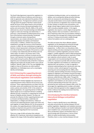 We Need to Talk: Measuring intercultural dialogue for peace and inclusion
96
The Good Friday Agreement required the negotiators to
shift their cultural frames of reference and mind-sets in
order to appreciate and understand the position of their
negotiating partners. The Agreement outlined a process
“through which the people of Northern Ireland would
decide the future of the region based on the principle of
consent and the inclusive and equal participation of all
parties and communities” (Murithi, 2009, p.174), which
addressed any cultural misunderstandings and deliberately
sought to create new meanings and relationships. In
particular, a new framework of political governance, in the
form of the Northern Ireland Assembly, constituted
through an electoral system of proportional
representation, was created, altering the nature of the
relationship between the Catholic and Protestant
communities. In addition, a British-Irish Council was
established to assuage the concerns of the Protestant
unionists. In effect, the new constitutional arrangement in
Northern Ireland represented a reframing of the political
and cultural identity of the people of the province as well
as creating a new relationship with the British and Irish
nation-states. As noted in my previous work “if this
peacebuilding processes continues to prevail into the
future, it will represent the emergence and consolidation
of the belief among the parties affected that they can
depend on the reconstituted entity of Northern Ireland to
safeguard and respect the plurality of their socio-cultural
traditions” (Murithi, 2009, p.174). This case highlights key
insights on how an ICD process can inform political
negotiations on challenging issues such as sovereignty,
identity and belonging.
4.6.5 Enhancing the supporting domain
of Skills and Values through training for
intercultural negotiation and mediation
The UNESCO-IEP initiative highlights the importance of
supporting domains which influence ICD structures and
processes. These supporting domains are drawn from the
principles, values and competencies that impact upon the
actions, policies and activities of ICD. In the context of
political negotiation, the supporting domain of Skills and
Values stands out as an important element in enabling
effective ICD and, in particular, in supporting the structural
domain of Stability and Non-Violence. This does not
preclude the influence of other supporting domains such
as Inclusion and Representation, Leadership and
Organisation, or Linkages and Coherency. Indeed, all
structural and supporting domains impact each other and
work together to enable effective ICD. For the purposes of
this analysis, the supporting domain of Skills and Values
provides an important entry point for enhancing political
negotiation by integrating ICD into its processes.
There are a range of skills and values that underpin
effective ICD. In particular, intercultural competences are
integral to the range of skills that political negotiators need
to develop including principles, such as reciprocity, and
abilities, such as perspective-taking and active listening,
which are necessary for promoting and sustaining
culturally transformative communication (UNESCO, 2020,
p.23). Key elements of negotiation also include the ability
to listen actively, to reframe issues and positions, and
design a broad range of options which can be utilised to
craft a mutually acceptable solution. In this regard,
negotiation also requires a certain degree of perspective-
taking, however, there are situations in which there is a
lack of awareness about how any assumptions relating to
the meaning of the message that is being communicated
and how it is being communicated, notably through
indirect formulations and non-verbal gestures.
The skills and values that inform effective political
negotiation can be developed and enhanced through
culturally informed capacity building and training
programmes. In effect, there is an educational, skills,
capacity building and values development dimension that
interlocutors in political negotiation processes need to
engage in, notably negotiators need to adopt perspectives
that are reflexive and demonstrate an awareness of their
own subjective cultural outlook in order to avoid
misperception and misunderstanding (Kimmel, 2000,
p.461). It is necessary to provide skills and values training
to enable negotiators and mediators to understand and
explicate their own positions, in order to engender a
reciprocal understanding by their interlocutors who may
not share a similar cultural approach to perceiving,
reasoning and communicating (Kimmel, 2000, p.461).
Concretely, capacity building and values training processes
targeted at negotiators and mediators should encourage a
disposition towards embracing cultural self-learning as the
processes unfold (Kimmel, 2000, p.461). Through this
introspective process of internalizing cultural self-learning
negotiators and mediators can also acquire a much more
nuanced understanding of how their own culture is
perceived by their interlocutors (Stewart,1995, p.56). This
encourages the negotiating actors to adopt a principled
and value-informed approach to their engagement which
further reinforces the enabling environment that they
create for effective ICD.
4.6.6 Analysing the interface between
intercultural dialogue and political
negotiation
There is a need to identify how to more effectively
articulate and prioritize the interface between ICD and
political negotiation. Negotiation and mediation processes
are in effect seeking to transform and rebuild relationships
and re-establish trust, as illustrated by the cases of South
Africa and Northern Ireland, and therefore there is a
natural synergy with ICD processes, in terms of their
efforts to realize transformative communication.
Therefore, there is a clear interface between ICD and
 