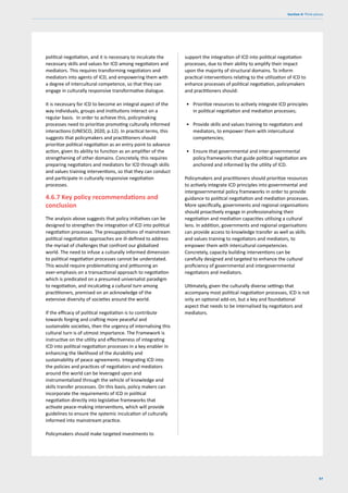 97
Section 4: Think pieces
political negotiation, and it is necessary to inculcate the
necessary skills and values for ICD among negotiators and
mediators. This requires transforming negotiators and
mediators into agents of ICD, and empowering them with
a degree of intercultural competence, so that they can
engage in culturally responsive transformative dialogue.
It is necessary for ICD to become an integral aspect of the
way individuals, groups and institutions interact on a
regular basis. In order to achieve this, policymaking
processes need to prioritize promoting culturally informed
interactions (UNESCO, 2020, p.12). In practical terms, this
suggests that policymakers and practitioners should
prioritize political negotiation as an entry point to advance
action, given its ability to function as an amplifier of the
strengthening of other domains. Concretely, this requires
preparing negotiators and mediators for ICD through skills
and values training interventions, so that they can conduct
and participate in culturally responsive negotiation
processes.
4.6.7 Key policy recommendations and
conclusion
The analysis above suggests that policy initiatives can be
designed to strengthen the integration of ICD into political
negotiation processes. The presuppositions of mainstream
political negotiation approaches are ill-defined to address
the myriad of challenges that confront our globalized
world. The need to infuse a culturally informed dimension
to political negotiation processes cannot be understated.
This would require problematizing and jettisoning an
over-emphasis on a transactional approach to negotiation
which is predicated on a presumed universalist paradigm
to negotiation, and inculcating a cultural turn among
practitioners, premised on an acknowledge of the
extensive diversity of societies around the world.
If the efficacy of political negotiation is to contribute
towards forging and crafting more peaceful and
sustainable societies, then the urgency of internalising this
cultural turn is of utmost importance. The Framework is
instructive on the utility and effectiveness of integrating
ICD into political negotiation processes in a key enabler in
enhancing the likelihood of the durability and
sustainability of peace agreements. Integrating ICD into
the policies and practices of negotiators and mediators
around the world can be leveraged upon and
instrumentalized through the vehicle of knowledge and
skills transfer processes. On this basis, policy makers can
incorporate the requirements of ICD in political
negotiation directly into legislative frameworks that
activate peace-making interventions, which will provide
guidelines to ensure the systemic inculcation of culturally
informed into mainstream practice.
Policymakers should make targeted investments to
support the integration of ICD into political negotiation
processes, due to their ability to amplify their impact
upon the majority of structural domains. To inform
practical interventions relating to the utilization of ICD to
enhance processes of political negotiation, policymakers
and practitioners should:
• Prioritize resources to actively integrate ICD principles
in political negotiation and mediation processes;
• Provide skills and values training to negotiators and
mediators, to empower them with intercultural
competencies;
• Ensure that governmental and inter-governmental
policy frameworks that guide political negotiation are
anchored and informed by the utility of ICD.
Policymakers and practitioners should prioritize resources
to actively integrate ICD principles into governmental and
intergovernmental policy frameworks in order to provide
guidance to political negotiation and mediation processes.
More specifically, governments and regional organisations
should proactively engage in professionalising their
negotiation and mediation capacities utilising a cultural
lens. In addition, governments and regional organisations
can provide access to knowledge transfer as well as skills
and values training to negotiators and mediators, to
empower them with intercultural competencies.
Concretely, capacity building interventions can be
carefully designed and targeted to enhance the cultural
proficiency of governmental and intergovernmental
negotiators and mediators.
Ultimately, given the culturally diverse settings that
accompany most political negotiation processes, ICD is not
only an optional add-on, but a key and foundational
aspect that needs to be internalised by negotiators and
mediators.
 
