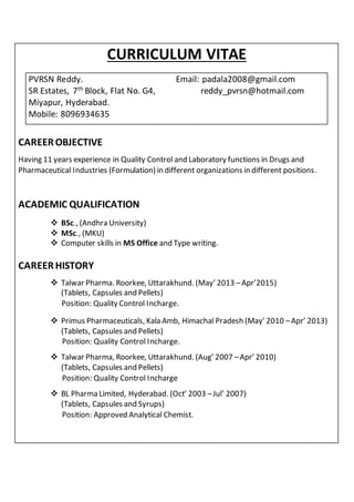 CURRICULUM VITAE
PVRSN Reddy. Email: padala2008@gmail.com
SR Estates, 7th
Block, Flat No. G4, reddy_pvrsn@hotmail.com
Miyapur, Hyderabad.
Mobile: 8096934635
CAREEROBJECTIVE
Having 11 years experience in Quality Control and Laboratory functions in Drugs and
Pharmaceutical Industries (Formulation) in different organizations in different positions.
ACADEMIC QUALIFICATION
 BSc., (Andhra University)
 MSc., (MKU)
 Computer skills in MS Office and Type writing.
CAREERHISTORY
 Talwar Pharma. Roorkee, Uttarakhund. (May’ 2013 –Apr’2015)
(Tablets, Capsules and Pellets)
Position: Quality Control Incharge.
 Primus Pharmaceuticals, Kala Amb, Himachal Pradesh (May’ 2010 –Apr’ 2013)
(Tablets, Capsules and Pellets)
Position: Quality Control Incharge.
 Talwar Pharma, Roorkee, Uttarakhund. (Aug’ 2007 –Apr’ 2010)
(Tablets, Capsules and Pellets)
Position: Quality Control Incharge
 BL Pharma Limited, Hyderabad. (Oct’ 2003 –Jul’ 2007)
(Tablets, Capsules and Syrups)
Position: Approved Analytical Chemist.
 