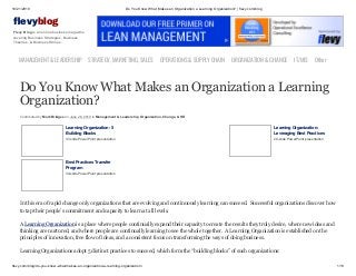 10/21/2019 Do You Know What Makes an Organization a Learning Organization? | flevy.com/blog
flevy.com/blog/do-you-know-what-makes-an-organization-a-learning-organization/ 1/13
evyblog
Flevy Blog is an online business magazine
covering Business Strategies, Business
Theories, & Business Stories.
MANAGEMENT &LEADERSHIP STRATEGY,MARKETING,SALES OPERATIONS&SUPPLYCHAIN ORGANIZATION&CHANGE IT/MIS Other
Do You Know What Makes an Organization a Learning
Organization?
Contributed by Mark Bridges on June 26, 2019 in Management & Leadership, Organization, Change, & HR
Learning Organization: 5
Building Blocks
37-slide PowerPoint presentation
Learning Organization:
Leveraging Best Practices
29-slide PowerPoint presentation
Best Practices Transfer
Program
30-slide PowerPoint presentation
In this era of rapid change only organizations that are evolving and continuously learning can succeed. Successful organizations discover how
to tap their people’s commitment and capacity to learn at all levels.
A Learning Organization is a place where people continually expand their capacity to create the results they truly desire, where new ideas and
thinking are nurtured, and where people are continually learning to see the whole together. A Learning Organization is established on the
principles of innovation, free flow of ideas, and a consistent focus on transforming the ways of doing business.
Learning Organizations adopt 5 distinct practices to succeed, which form the “building blocks” of such organizations:
 