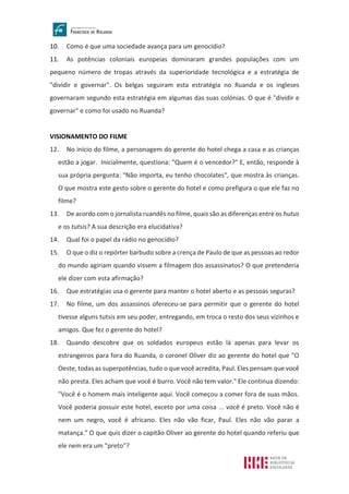 10. Como é que uma sociedade avança para um genocídio?
11. As potências coloniais europeias dominaram grandes populações com um
pequeno número de tropas através da superioridade tecnológica e a estratégia de
"dividir e governar". Os belgas seguiram esta estratégia no Ruanda e os ingleses
governaram segundo esta estratégia em algumas das suas colónias. O que é "dividir e
governar" e como foi usado no Ruanda?
VISIONAMENTO DO FILME
12. No início do filme, a personagem do gerente do hotel chega a casa e as crianças
estão a jogar. Inicialmente, questiona: "Quem é o vencedor?" E, então, responde à
sua própria pergunta: "Não importa, eu tenho chocolates", que mostra às crianças.
O que mostra este gesto sobre o gerente do hotel e como prefigura o que ele faz no
filme?
13. De acordo com o jornalista ruandês no filme, quais são as diferenças entre os hutus
e os tutsis? A sua descrição era elucidativa?
14. Qual foi o papel da rádio no genocídio?
15. O que o diz o repórter barbudo sobre a crença de Paulo de que as pessoas ao redor
do mundo agiriam quando vissem a filmagem dos assassinatos? O que pretenderia
ele dizer com esta afirmação?
16. Que estratégias usa o gerente para manter o hotel aberto e as pessoas seguras?
17. No filme, um dos assassinos ofereceu-se para permitir que o gerente do hotel
tivesse alguns tutsis em seu poder, entregando, em troca o resto dos seus vizinhos e
amigos. Que fez o gerente do hotel?
18. Quando descobre que os soldados europeus estão lá apenas para levar os
estrangeiros para fora do Ruanda, o coronel Oliver diz ao gerente do hotel que "O
Oeste, todas as superpotências, tudo o que você acredita, Paul. Eles pensam que você
não presta. Eles acham que você é burro. Você não tem valor." Ele continua dizendo:
"Você é o homem mais inteligente aqui. Você começou a comer fora de suas mãos.
Você poderia possuir este hotel, exceto por uma coisa ... você é preto. Você não é
nem um negro, você é africano. Eles não vão ficar, Paul. Eles não vão parar a
matança." O que quis dizer o capitão Oliver ao gerente do hotel quando referiu que
ele nem era um "preto"?
 