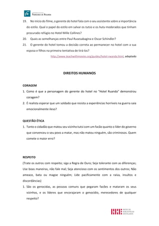 19. No início do filme, o gerente do hotel fala com o seu assistente sobre a importância
do estilo. Qual o papel do estilo em salvar os tutsis e os hutu moderados que tinham
procurado refúgio no Hotel Mille Collines?
20. Quais as semelhanças entre Paul Rusesabagina e Oscar Schindler?
21. O gerente do hotel tomou a decisão correta ao permanecer no hotel com a sua
esposa e filhos na primeira tentativa de tirá-los?
http://www.teachwithmovies.org/guides/hotel-rwanda.html, adaptado
DIREITOS HUMANOS
CORAGEM
1. Como é que a personagem do gerente do hotel no "Hotel Ruanda" demonstrou
coragem?
2. É realista esperar que um soldado que resista a experiências horríveis na guerra saia
emocionalmente ileso?
QUESTÃO ÉTICA
1. Tanto o cidadão que matou seu vizinho tutsi com um facão quanto o líder do governo
que convenceu o seu povo a matar, mas não matou ninguém, são criminosos. Quem
comete o maior erro?
RESPEITO
(Trate os outros com respeito; siga a Regra de Ouro; Seja tolerante com as diferenças;
Use boas maneiras, não fale mal; Seja atencioso com os sentimentos dos outros; Não
ameace, bata ou magoe ninguém; Lide pacificamente com a raiva, insultos e
discordâncias)
1. São os genocidas, as pessoas comuns que pegaram facões e mataram os seus
vizinhos, e os líderes que encorajaram o genocídio, merecedores de qualquer
respeito?
 