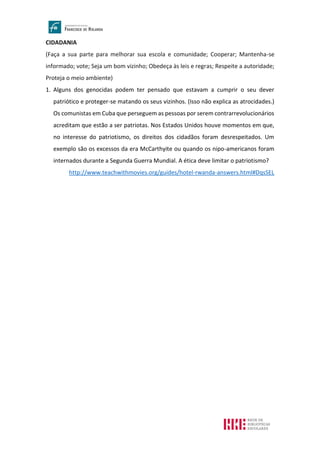 CIDADANIA
(Faça a sua parte para melhorar sua escola e comunidade; Cooperar; Mantenha-se
informado; vote; Seja um bom vizinho; Obedeça às leis e regras; Respeite a autoridade;
Proteja o meio ambiente)
1. Alguns dos genocidas podem ter pensado que estavam a cumprir o seu dever
patriótico e proteger-se matando os seus vizinhos. (Isso não explica as atrocidades.)
Os comunistas em Cuba que perseguem as pessoas por serem contrarrevolucionários
acreditam que estão a ser patriotas. Nos Estados Unidos houve momentos em que,
no interesse do patriotismo, os direitos dos cidadãos foram desrespeitados. Um
exemplo são os excessos da era McCarthyite ou quando os nipo-americanos foram
internados durante a Segunda Guerra Mundial. A ética deve limitar o patriotismo?
http://www.teachwithmovies.org/guides/hotel-rwanda-answers.html#DqsSEL
 
