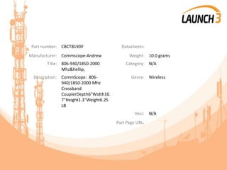 Part number: CBCT819DF Datasheets:
Manufacturer: Commscope-Andrew Weight: 10.0 grams
Title: 806-940/1850-2000
Mhz&hellip;
Category: N/A
Description: CommScope: 806-
940/1850-2000 Mhz
Crossband
CouplerDepth6"Width10.
7"Height1.3"Weight6.25
LB
Genre: Wireless
Heci: N/A
Part Page URL:
 