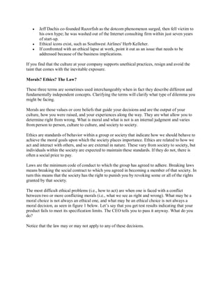 y Jeff Dachis co-founded Razorfish as the dotcom phenomenon surged, then fell victim to
his own hype; he was washed out of the Internet consulting firm within just seven years
of start-up.
y Ethical icons exist, such as Southwest Airlines' Herb Kelleher.
y If confronted with an ethical lapse at work, point it out as an issue that needs to be
addressed because of the business implications.
If you find that the culture at your company supports unethical practices, resign and avoid the
taint that comes with the inevitable exposure.
Morals? Ethics? The Law?
These three terms are sometimes used interchangeably when in fact they describe different and
fundamentally independent concepts. Clarifying the terms will clarify what type of dilemma you
might be facing.
Morals are those values or core beliefs that guide your decisions and are the output of your
culture, how you were raised, and your experiences along the way. They are what allow you to
determine right from wrong. What is moral and what is not is an internal judgment and varies
from person to person, culture to culture, and society to society.
Ethics are standards of behavior within a group or society that indicate how we should behave to
achieve the moral goals upon which the society places importance. Ethics are related to how we
act and interact with others, and so are external in nature. These vary from society to society, but
individuals within the society are expected to maintain these standards. If they do not, there is
often a social price to pay.
Laws are the minimum code of conduct to which the group has agreed to adhere. Breaking laws
means breaking the social contract to which you agreed in becoming a member of that society. In
turn this means that the society has the right to punish you by revoking some or all of the rights
granted by that society.
The most difficult ethical problems (i.e., how to act) are when one is faced with a conflict
between two or more conflicting morals (i.e., what we see as right and wrong). What may be a
moral choice is not always an ethical one, and what may be an ethical choice is not always a
moral decision, as seen in figure 1 below. Let¶s say that you get test results indicating that your
product fails to meet its specification limits. The CEO tells you to pass it anyway. What do you
do?
Notice that the law may or may not apply to any of these decisions.
 