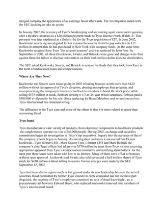 merged company the appearance of an earnings boost afterwards. The investigation ended with
the SEC deciding to take no action.
In January 2002, the accuracy of Tyco's bookkeeping and accounting again came under question
after a tip drew attention to a $20 million payment made to Tyco director Frank Walsh, Jr. That
payment was later explained as a finder's fee for the Tyco acquisition of CIT. In June 2002,
Kozlowski was being investigated for tax evasion because he failed to pay sales tax on $13
million in artwork that he had purchased in New York with company funds. At the same time,
Kozlowski resigned from Tyco "for personal reasons" and was replaced by John Fort. By
September of 2002, all three (Kozlowski, Swartz, and Belnick) were gone and charges were filed
against them for failure to disclose information on their multimillion dollar loans to shareholders.
The SEC asked Kozlowski, Swartz, and Belnick to restore the funds that they took from Tyco in
the form of undisclosed loans and compensations.
Where Are They Now?
Kozlowski and Swartz were found guilty in 2005 of taking bonuses worth more than $120
million without the approval of Tyco's directors, abusing an employee loan program, and
misrepresenting the company's financial condition to investors to boost the stock price, while
selling $575 million in stock. Both are serving 8 1/3-to-25-year prison sentences. Belnick paid a
$100,000 civil penalty for his role. Since replacing its Board Members and several executives,
Tyco International has remained strong.
The difference in the Tyco case and some of the others is that it is more related to greed than
accounting fraud.
Tyco fraud
Tyco manufacture a wide variety of products, from electronic components to healthcare products
.the conglomerate operates in over a 240,000 people. During 2002, exchange and securities
commission began an investigation at Tyco¶s top executives. Inquiry into the accuracy of the of
the company¶s book began in January. As investigation continues it uncovered that Dennis
kozlowski , Tyco former CEO , Mark Swartz Tyco¶s former CFO and Mark Belnick the
company¶s chief legal officer had taken over $170 million in loans from Tyco without receiving
appropriate approval from Tyco¶s compensation committee and notifying shareholders. for the
most part these loans were taken with low to no interest. Many of them were offset as bonuses
without open approval . kozlowski and Swartz also sold seven and a half million shares of Tyco
stock for $430 million without telling investors. Formal charges were made by the SEC
September 12, 2002.
Tyco has been able to regain much in lost ground under its new leadership because the acts of
securities fraud committed by former Tyco executives were concealed and for the most part
disguised, the majority of Tyco¶s employee committed no acts of fraud knowingly . as, a
precautionary act however Edward Breen, who replaced kozlowski removed nine members of
Tyco¶s international board.
 