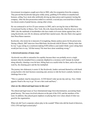Government investigators caught up to him in 2002, after his resignation from the company.
They proved that Kozlowski had gone wildly astray, grabbing $150 million in unauthorized
bonuses, selling Tyco stock after artificially driving up share prices and in general, looting the
company. After the first prosecution ended in a mistrial, a second jury convicted him of almost
two dozen counts of grand larceny, among other crimes.
He was sentenced to an 8-to-25-year sentence in 2005, and is serving his time at Mid-State
Correctional Facility in Marcy, New York. His wife, Karen Kozlowski, filed for divorce in July,
2006. Like the multitude of stockholders who have made civil-court claims against him, she is
suing Kozlowski, now 60, for alimony and half their marital assets. She also filed a lien against
their Boca Raton mansion.
Kozlowski, who insists he is innocent of wrongdoing, blames jealous jurors for his prison term.
During a March, 2007 interview from Mid-State, Kozlowski told 60 Minutes' Morley Safer that
he was "a guy sitting in a courtroom making $100 million a year [and] I think a juror sitting there
would just have to say, 'All that money? He must have done something wrong.'"
A downward journey of many steps
Kozlowski was able to rationalize his cupidity because there was probably never a single
moment when he morphed from a corporate shepherd to a ravenous wolf. Instead, he inched
along ethically, cheating a wee bit here, falling back on a useful white lie there, and as the years
went by, the cheating grew and the lies multiplied.
The journey into dishonesty is easier if, like Kozlowski, leaders surround themselves with brash
young hustlers who lack business seasoning and, anxious to ride the boss's coattails, hesitate to
challenge him or her.
"This is a gradual, step-by-step process. A CEO doesn't wake up one day and say, 'Gee, I think
gigantic fraud is the way to go.' It's not a fast crash and burn," .
what are the ethical and legal issues in this case?
The ethical and legal issues at Tyco International range from discrimination, accounting fraud,
grand larceny. The issues involved cohesion on the part of the CEO, and the members of his
team. In addition, they placed great emphasis on placing their own values ahead of what was
good for the organization.
What role did Tyco's corporate culture play in the scandal? What roles did the board of directors,
CEO, CFO and legal counsel play?
 
