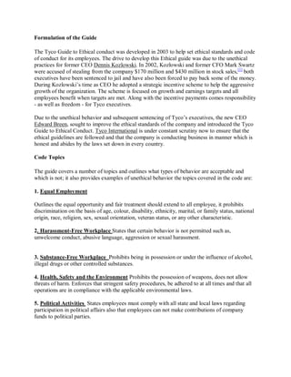 Formulation of the Guide
The Tyco Guide to Ethical conduct was developed in 2003 to help set ethical standards and code
of conduct for its employees. The drive to develop this Ethical guide was due to the unethical
practices for former CEO Dennis Kozlowski. In 2002, Kozlowski and former CFO Mark Swartz
were accused of stealing from the company $170 million and $430 million in stock sales,[1]
both
executives have been sentenced to jail and have also been forced to pay back some of the money.
During Kozlowski¶s time as CEO he adopted a strategic incentive scheme to help the aggressive
growth of the organization. The scheme is focused on growth and earnings targets and all
employees benefit when targets are met. Along with the incentive payments comes responsibility
- as well as freedom - for Tyco executives.
Due to the unethical behavior and subsequent sentencing of Tyco¶s executives, the new CEO
Edward Breen, sought to improve the ethical standards of the company and introduced the Tyco
Guide to Ethical Conduct. Tyco International is under constant scrutiny now to ensure that the
ethical guidelines are followed and that the company is conducting business in manner which is
honest and abides by the laws set down in every country.
Code Topics
The guide covers a number of topics and outlines what types of behavior are acceptable and
which is not; it also provides examples of unethical behavior the topics covered in the code are:
1. Equal Employment
Outlines the equal opportunity and fair treatment should extend to all employee, it prohibits
discrimination on the basis of age, colour, disability, ethnicity, marital, or family status, national
origin, race, religion, sex, sexual orientation, veteran status, or any other characteristic.
2. Harassment-Free Workplace States that certain behavior is not permitted such as,
unwelcome conduct, abusive language, aggression or sexual harassment.
3. Substance-Free Workplace Prohibits being in possession or under the influence of alcohol,
illegal drugs or other controlled substances.
4. Health, Safety and the Environment Prohibits the possession of weapons, does not allow
threats of harm. Enforces that stringent safety procedures, be adhered to at all times and that all
operations are in compliance with the applicable environmental laws.
5. Political Activities States employees must comply with all state and local laws regarding
participation in political affairs also that employees can not make contributions of company
funds to political parties.
 