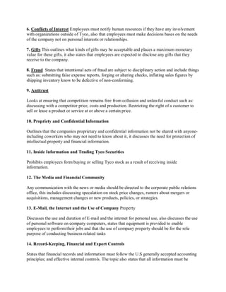 6. Conflicts of Interest Employees must notify human resources if they have any involvement
with organizations outside of Tyco, also that employees must make decisions bases on the needs
of the company not on personal interests or relationships.
7. Gifts This outlines what kinds of gifts may be acceptable and places a maximum monetary
value for these gifts, it also states that employees are expected to disclose any gifts that they
receive to the company.
8. Fraud States that intentional acts of fraud are subject to disciplinary action and include things
such as: submitting false expense reports, forging or altering checks, inflating sales figures by
shipping inventory know to be defective of non-conforming.
9. Antitrust
Looks at ensuring that competition remains free from collusion and unlawful conduct such as:
discussing with a competitor price, costs and production. Restricting the right of a customer to
sell or lease a product or service at or above a certain price.
10. Propriety and Confidential Information
Outlines that the companies proprietary and confidential information not be shared with anyone-
including coworkers who may not need to know about it, it discusses the need for protection of
intellectual property and financial information.
11. Inside Information and Trading Tyco Securities
Prohibits employees form buying or selling Tyco stock as a result of receiving inside
information.
12. The Media and Financial Community
Any communication with the news or media should be directed to the corporate public relations
office, this includes discussing speculation on stock price changes, rumors about mergers or
acquisitions, management changes or new products, policies, or strategies.
13. E-Mail, the Internet and the Use of Company Property
Discusses the use and duration of E-mail and the internet for personal use, also discusses the use
of personal software on company computers, states that equipment is provided to enable
employees to perform their jobs and that the use of company property should be for the sole
purpose of conducting business related tasks
14. Record-Keeping, Financial and Export Controls
States that financial records and information must follow the U.S generally accepted accounting
principles; and effective internal controls. The topic also states that all information must be
 