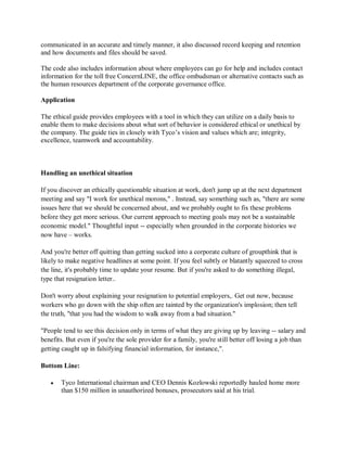 communicated in an accurate and timely manner, it also discussed record keeping and retention
and how documents and files should be saved.
The code also includes information about where employees can go for help and includes contact
information for the toll free ConcernLINE, the office ombudsman or alternative contacts such as
the human resources department of the corporate governance office.
Application
The ethical guide provides employees with a tool in which they can utilize on a daily basis to
enable them to make decisions about what sort of behavior is considered ethical or unethical by
the company. The guide ties in closely with Tyco¶s vision and values which are; integrity,
excellence, teamwork and accountability.
Handling an unethical situation
If you discover an ethically questionable situation at work, don't jump up at the next department
meeting and say "I work for unethical morons," . Instead, say something such as, "there are some
issues here that we should be concerned about, and we probably ought to fix these problems
before they get more serious. Our current approach to meeting goals may not be a sustainable
economic model." Thoughtful input -- especially when grounded in the corporate histories we
now have ± works.
And you're better off quitting than getting sucked into a corporate culture of groupthink that is
likely to make negative headlines at some point. If you feel subtly or blatantly squeezed to cross
the line, it's probably time to update your resume. But if you're asked to do something illegal,
type that resignation letter..
Don't worry about explaining your resignation to potential employers,. Get out now, because
workers who go down with the ship often are tainted by the organization's implosion; then tell
the truth, "that you had the wisdom to walk away from a bad situation."
"People tend to see this decision only in terms of what they are giving up by leaving -- salary and
benefits. But even if you're the sole provider for a family, you're still better off losing a job than
getting caught up in falsifying financial information, for instance,".
Bottom Line:
y Tyco International chairman and CEO Dennis Kozlowski reportedly hauled home more
than $150 million in unauthorized bonuses, prosecutors said at his trial.
 