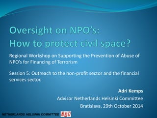 Regional Workshop on Supporting the Prevention of Abuse of
NPO’s for Financing of Terrorism
Session 5: Outreach to the non-profit sector and the financial
services sector.
Adri Kemps
Advisor Netherlands Helsinki Committee
Bratislava, 29th October 2014
 