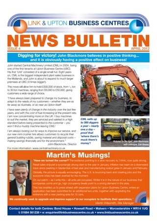 LINK & UPTON BUSINESS CENTRES
NEWS bulletinIssue 4	 april 2012
Digging for victory! John Blackmore believes in positive thinking...
and it is obviously having a positive effect on business!
John started Central Machinery Limited (CML) in 2004, being
one of the first tenants at Upton Business Centre (UBC).
His first ‘Unit’ consisted of a single small hut. Eight years
on, CML is the biggest independent plant sales business in
the Midlands, and John is about to expand to much larger
premises at UBC (4 times bigger!).
This move will allow him to hold £300,000 of stock, from 1/2 ton
to 30 ton machines, ranging from £6,000 to £50,000, giving
customers a wide range of choice.
“I have always been prepared to change my business, to
adapt to the needs of my customers – whether they are as
far away as Australia, or as near as Upton itself!
I have seen plenty of change in the industry over the last few
years, and with the cost of fuel increasing at the present rate,
I am now concentrating more on the UK. I buy machines
to suit the market, they are serviced and valeted to a high
standard before being presented to the customer – you
won’t find a muddy machine leaving CML!
I am always looking out for ways to improve our service, and
our new mini crusher hire allows customers to recycle their
general building rubble, saving material and disposal costs –
making savings financially and for the environment.”
John Blackmore, Director
For more information: www.centralmachinery.co.uk
“Have we turned the corner? The evidence pointing to a slow recovery is, I think, now quite strong.
Retail sales enjoyed a surprisingly strong start to the year in January, inflation has been on a downward
track since peaking in September of last year and manufacturing output grew in January and February.
Globally, the picture is equally encouraging. The U.S. is bouncing back and creating jobs and the
eurozone crisis has been averted for the moment.
On our patch – as I write this – all units are occupied. Whilst it is in the nature of our business that
companies come and go, high occupancy levels point to a strong demand in the area.
This has enabled us to press ahead with expansion plans for Upton Business Centre, where an
application has been submitted for an additional two units, together with upgrading the
entrance with a new parking area for 12 cars.
We continually seek to upgrade and improve support to our occupiers to facilitate their operations.”	
						 Martin Wilesmith, Site Manager
Contact details for both Centres: Bond House • Howsell Road • Malvern • Worcestershire • WR14 1UQ
t: 01684 561238 • e: enquiries@linkbusinesscentre.co.uk • www.linkbusinesscentre.co.uk
Martin's Musings!
CML sells up
to 300 diggers
a year – nearly
one a day –
proof that
‘where there’s
muck there’s
money’!
Pictured on the right,John Blackmore,
with colleague,Edd Simms
 