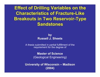 Effect of Drilling Variables on the
Characteristics of Fracture-Like
Breakouts in Two Reservoir-Type
Sandstones
by
Russell J. Sheets
A thesis submitted in partial fulfillment of the
requirement for the degree of
Master of Science
(Geological Engineering)
University of Wisconsin – Madison
(2004)
 