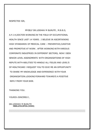 RESPECTED SIR,
MYSELF DR.UDDHAV M BURUTE , M.B.B.S,
A.F.I.H,DOCTOR WORKING IN THE FIELD OF OCCUPATIONAL
HEALTH SINCE LAST 14 YEARS . I BELEIVE IN ASCERTAINING
HIGH STANDARDS OF MEDICAL CARE – PREVENTIVE,CURATIVE
AND PROMOTIVE AT WORK . AFTER WORKING WITH VARIOUS
CORPORATE INDUSTRIES IN DIFFERENT SECTORS, NOW I SEEK
SENIOR LEVEL ASSINGMENTS WITH ORGANISATIONS OF HIGH
REPUTE.WITH ABILITIES TO HANDLE ALL FIELDS AND LEVEL’S
OF HEALTHCARE I REQUEST YOU TO GIVE ME AN OPPURTUNITY
TO SHARE MY KNOWLEDGE AND EXPERIENCE WITH YOUR
ORGANISATION.LOOKING FORWARD TOWARD’S A POSITIVE
REPLY FROM YOUR SIDE.
THANKING YOU.
YOURS’s SINCERELY,
DR.UDDHAV M BURUTE
MBBS,AFIH,MPHIL{HHSM}
 