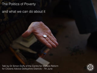 and what we can do about it
The Politics of Poverty
Talk by Dr Simon Duffy of the Centre for Welfare Reform  
for Citizens Advice Derbyshire Districts - 7th June
 