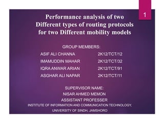 Performance analysis of two
Different types of routing protocols
for two Different mobility models
GROUP MEMBERS:
ASIF ALI CHANNA 2K12/TCT/12
IMAMUDDIN MAHAR 2K12/TCT/32
IQRA ANWAR ARIAN 2K12/TCT/91
ASGHAR ALI NAPAR 2K12/TCT/11
SUPERVISOR NAME:
NISAR AHMED MEMON
ASSISTANT PROFESSER
INSTITUTE OF INFORMATION AND COMMUNICATION TECHNOLOGY,
UNIVERSITY OF SINDH, JAMSHORO
1
 