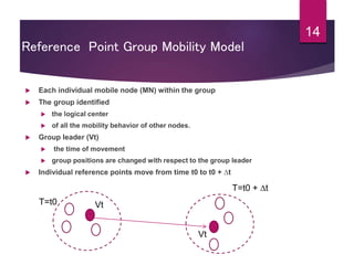 14
Reference Point Group Mobility Model
 Each individual mobile node (MN) within the group
 The group identified
 the logical center
 of all the mobility behavior of other nodes.
 Group leader (Vt)
 the time of movement
 group positions are changed with respect to the group leader
 Individual reference points move from time t0 to t0 + ∆t
T=t0 Vt
Vt
T=t0 + ∆t
 