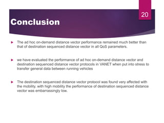 Conclusion
 The ad hoc on-demand distance vector performance remained much better than
that of destination sequenced distance vector in all QoS parameters.
 we have evaluated the performance of ad hoc on-demand distance vector and
destination sequenced distance vector protocols in VANET when put into stress to
transfer general data between running vehicles
 The destination sequenced distance vector protocol was found very affected with
the mobility. with high mobility the performance of destination sequenced distance
vector was embarrassingly low.
20
 