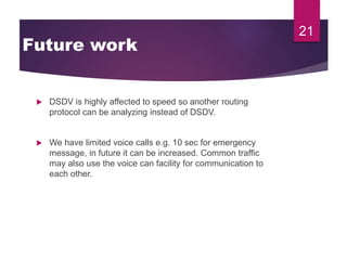 Future work
 DSDV is highly affected to speed so another routing
protocol can be analyzing instead of DSDV.
 We have limited voice calls e.g. 10 sec for emergency
message, in future it can be increased. Common traffic
may also use the voice can facility for communication to
each other.
21
 