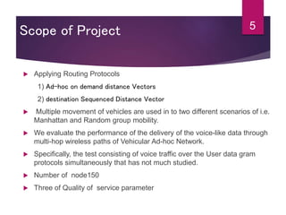 Scope of Project
 Applying Routing Protocols
1) Ad-hoc on demand distance Vectors
2) destination Sequenced Distance Vector
 Multiple movement of vehicles are used in to two different scenarios of i.e.
Manhattan and Random group mobility.
 We evaluate the performance of the delivery of the voice-like data through
multi-hop wireless paths of Vehicular Ad-hoc Network.
 Specifically, the test consisting of voice traffic over the User data gram
protocols simultaneously that has not much studied.
 Number of node150
 Three of Quality of service parameter
5
 